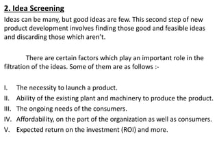 2. Idea Screening
Ideas can be many, but good ideas are few. This second step of new
product development involves finding those good and feasible ideas
and discarding those which aren’t.
There are certain factors which play an important role in the
filtration of the ideas. Some of them are as follows :-
I. The necessity to launch a product.
II. Ability of the existing plant and machinery to produce the product.
III. The ongoing needs of the consumers.
IV. Affordability, on the part of the organization as well as consumers.
V. Expected return on the investment (ROI) and more.
 
