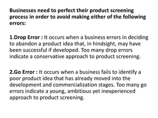 Businesses need to perfect their product screening
process in order to avoid making either of the following
errors:
1.Drop Error : It occurs when a business errors in deciding
to abandon a product idea that, in hindsight, may have
been successful if developed. Too many drop errors
indicate a conservative approach to product screening.
2.Go Error : It occurs when a business fails to identify a
poor product idea that has already moved into the
development and commercialization stages. Too many go
errors indicate a young, ambitious yet inexperienced
approach to product screening.
 
