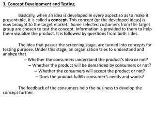 3. Concept Development and Testing
Basically, when an idea is developed in every aspect so as to make it
presentable, it is called a concept. This concept (or the developed ideas) is
now brought to the target market. Some selected customers from the target
group are chosen to test the concept. Information is provided to them to help
them visualize the product. It is followed by questions from both sides.
The idea that passes the screening stage, are turned into concepts for
testing purpose. Under this stage, an organization tries to understand and
analyze that
-- Whether the consumers understand the product’s idea or not?
– Whether the product will be demanded by consumers or not?
– Whether the consumers will accept the product or not?
– Does the product fulfills consumer’s needs and wants?
The feedback of the consumers help the business to develop the
concept further.
 
