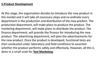 5.Product Development
At this stage, the organization decides to introduce the new product in
the market and it will take all necessary steps and co-ordinate every
department in the production and distribution of the new product. The
production department, will make plans to produce the product. The
marketing department, will make plans to distribute the product. The
finance department, will provide the finance for introducing the new
product. The advertising department, will plan the advertisements for
the new product. Once the product is developed, functional tests are
then conducted under laboratory and field conditions to ascertain
whether the product performs safely and effectively. However, all this is
done in a small scale for Test Marketing.
 