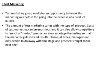 6.Test Marketing
• Test marketing gives, marketer an opportunity to tweak the
marketing mix before the going into the expense of a product
launch.
• The amount of test marketing varies with the type of product. Costs
of test marketing can be enormous and it can also allow competitors
to launch a “me-too” product or even sabotage the testing so that
the marketer gets skewed results. Hence, at times, management
may decide to do away with this stage and proceed straight to the
next one:
 