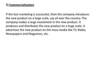 7) Commercialization
If the test marketing is successful, then the company introduces
the new product on a large scale, say all over the country. The
company makes a large investment in the new product. It
produces and distributes the new product on a huge scale. It
advertises the new product on the mass media like TV, Radio,
Newspapers and Magazines, etc.
 