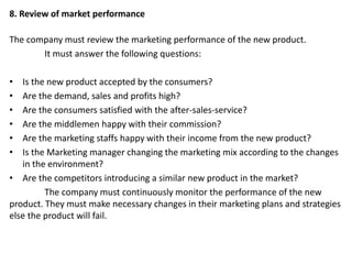 8. Review of market performance
The company must review the marketing performance of the new product.
It must answer the following questions:
• Is the new product accepted by the consumers?
• Are the demand, sales and profits high?
• Are the consumers satisfied with the after-sales-service?
• Are the middlemen happy with their commission?
• Are the marketing staffs happy with their income from the new product?
• Is the Marketing manager changing the marketing mix according to the changes
in the environment?
• Are the competitors introducing a similar new product in the market?
The company must continuously monitor the performance of the new
product. They must make necessary changes in their marketing plans and strategies
else the product will fail.
 