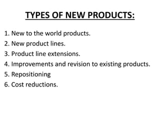 TYPES OF NEW PRODUCTS:
1. New to the world products.
2. New product lines.
3. Product line extensions.
4. Improvements and revision to existing products.
5. Repositioning
6. Cost reductions.
 
