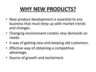 WHY NEW PRODUCTS?
• New product development is essential to any
business that must keep up with market trends
and changes.
• Changing environment creates new demands an
needs.
• A way of getting new and keeping old customers.
• Effective way of obtaining a competitive
advantage.
• Source of growth and excitement.
 