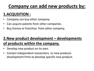 Company can add new products by:
1.ACQUSITION :
• Company can buy other company.
• Can acquire patents from other companies.
• Buy license or franchise from other company.
2.New product development – developments
of products within the company.
• Develop new product on its own.
• Contact independent researchers or new products
development firms to develop specific new product.
 