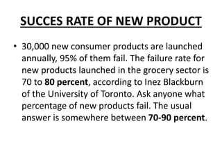 SUCCES RATE OF NEW PRODUCT
• 30,000 new consumer products are launched
annually, 95% of them fail. The failure rate for
new products launched in the grocery sector is
70 to 80 percent, according to Inez Blackburn
of the University of Toronto. Ask anyone what
percentage of new products fail. The usual
answer is somewhere between 70-90 percent.
 