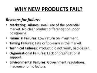 WHY NEW PRODUCTS FAIL?
Reasons for failure:
• Marketing Failures: small size of the potential
market. No clear product differentiation, poor
positioning.
• Financial Failures: Low return on investment.
• Timing Failures: Late or too early in the market.
• Technical Failures: Product did not work, bad design.
• Organizational Failures: Lack of organizational
support.
• Environmental Failures: Government regulations,
macroeconomic factors.
 