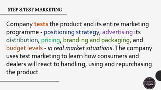 STEP 8.TEST MARKETING
Company tests the product and its entire marketing
programme - positioning strategy, advertising its
distribution, pricing, branding and packaging, and
budget levels - in real market situations.The company
uses test marketing to learn how consumers and
dealers will react to handling, using and repurchasing
the product
 