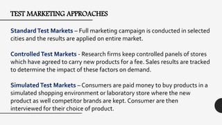TEST MARKETING APPROACHES
StandardTest Markets – Full marketing campaign is conducted in selected
cities and the results are applied on entire market.
ControlledTest Markets - Research firms keep controlled panels of stores
which have agreed to carry new products for a fee. Sales results are tracked
to determine the impact of these factors on demand.
SimulatedTest Markets – Consumers are paid money to buy products in a
simulated shopping environment or laboratory store where the new
product as well competitor brands are kept. Consumer are then
interviewed for their choice of product.
 