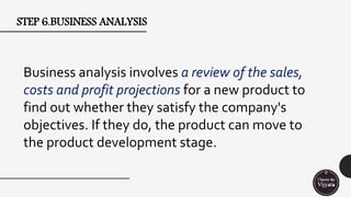 STEP 6.BUSINESS ANALYSIS
Business analysis involves a review of the sales,
costs and profit projections for a new product to
find out whether they satisfy the company's
objectives. If they do, the product can move to
the product development stage.
 