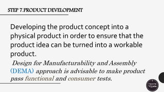 STEP 7.PRODUCT DEVELOPMENT
Developing the product concept into a
physical product in order to ensure that the
product idea can be turned into a workable
product.
Design for Manufacturability and Assembly
(DEMA) approach is advisable to make product
pass functional and consumer tests.
 