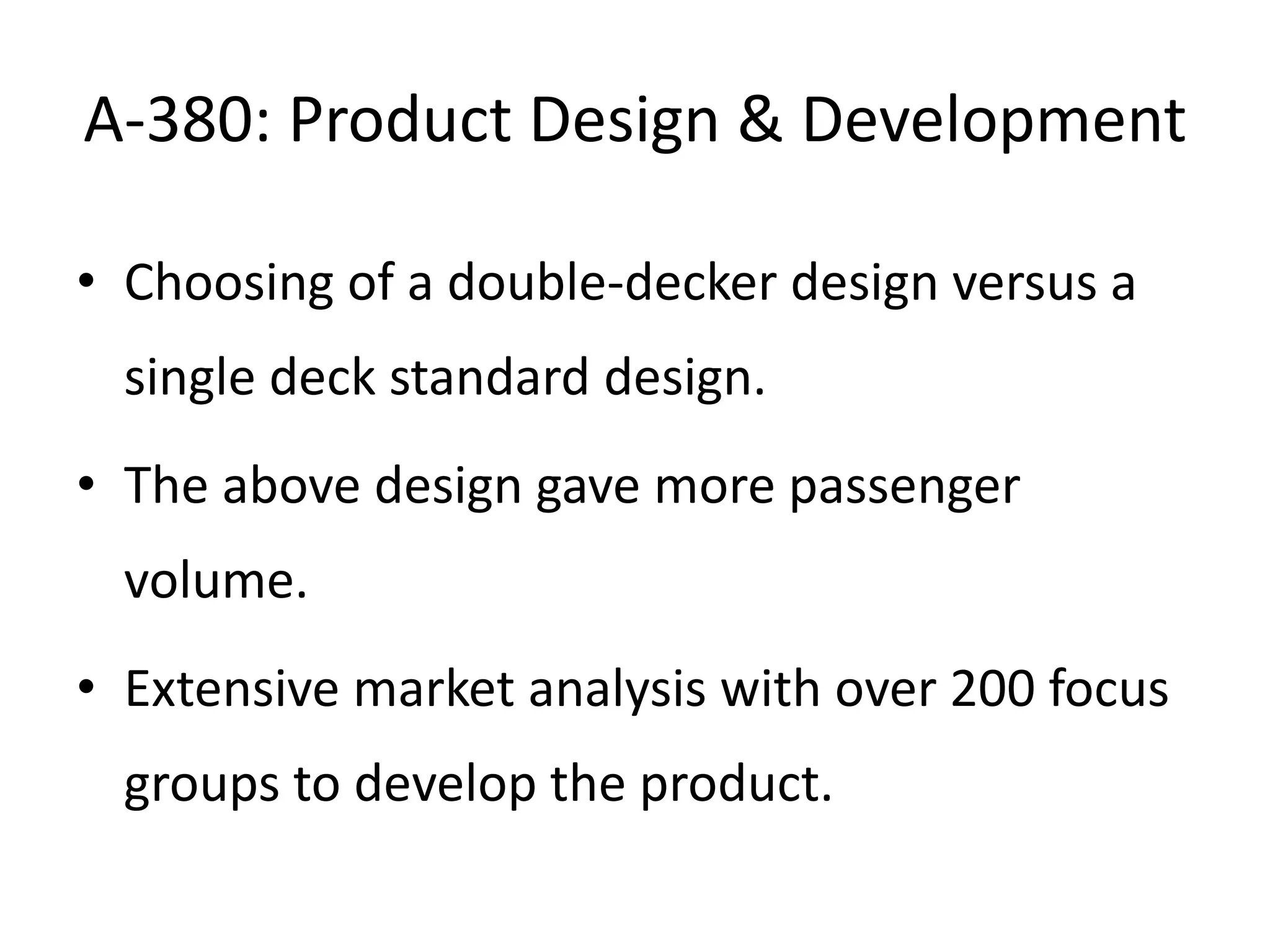 A-380: Product Design & Development

• Choosing of a double-decker design versus a
  single deck standard design.
• The above design gave more passenger
  volume.
• Extensive market analysis with over 200 focus
  groups to develop the product.
 