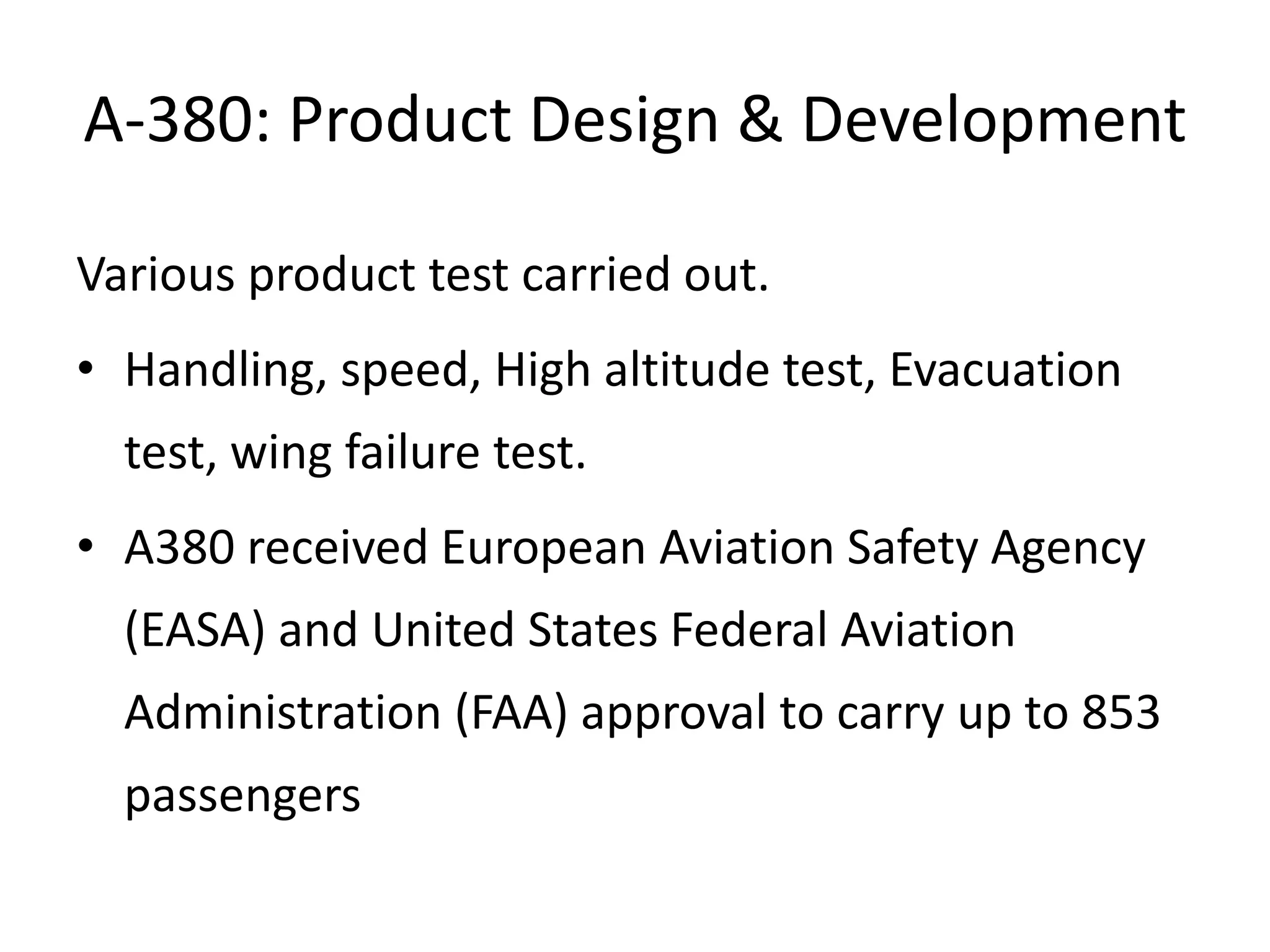 A-380: Product Design & Development

Various product test carried out.
• Handling, speed, High altitude test, Evacuation
  test, wing failure test.
• A380 received European Aviation Safety Agency
  (EASA) and United States Federal Aviation
  Administration (FAA) approval to carry up to 853
  passengers
 