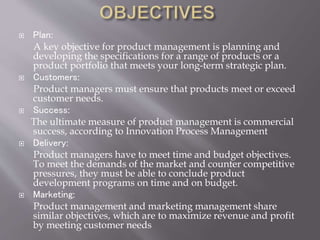  Plan:
A key objective for product management is planning and
developing the specifications for a range of products or a
product portfolio that meets your long-term strategic plan.
Customers:
Product managers must ensure that products meet or exceed
customer needs.
Success:
The ultimate measure of product management is commercial
success, according to Innovation Process Management
Delivery:
Product managers have to meet time and budget objectives.
To meet the demands of the market and counter competitive
pressures, they must be able to conclude product
development programs on time and on budget.
Marketing:
Product management and marketing management share
similar objectives, which are to maximize revenue and profit
by meeting customer needs