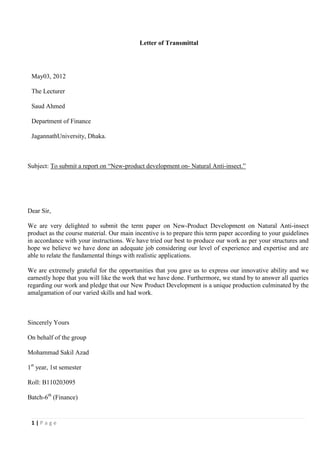 Letter of Transmittal




 May03, 2012

 The Lecturer

 Saud Ahmed

 Department of Finance

 JagannathUniversity, Dhaka.



Subject: To submit a report on “New-product development on- Natural Anti-insect.”




Dear Sir,

We are very delighted to submit the term paper on New-Product Development on Natural Anti-insect
product as the course material. Our main incentive is to prepare this term paper according to your guidelines
in accordance with your instructions. We have tried our best to produce our work as per your structures and
hope we believe we have done an adequate job considering our level of experience and expertise and are
able to relate the fundamental things with realistic applications.

We are extremely grateful for the opportunities that you gave us to express our innovative ability and we
earnestly hope that you will like the work that we have done. Furthermore, we stand by to answer all queries
regarding our work and pledge that our New Product Development is a unique production culminated by the
amalgamation of our varied skills and had work.



Sincerely Yours

On behalf of the group

Mohammad Sakil Azad

1st year, 1st semester

Roll: B110203095

Batch-6th (Finance)


 1|Page
 