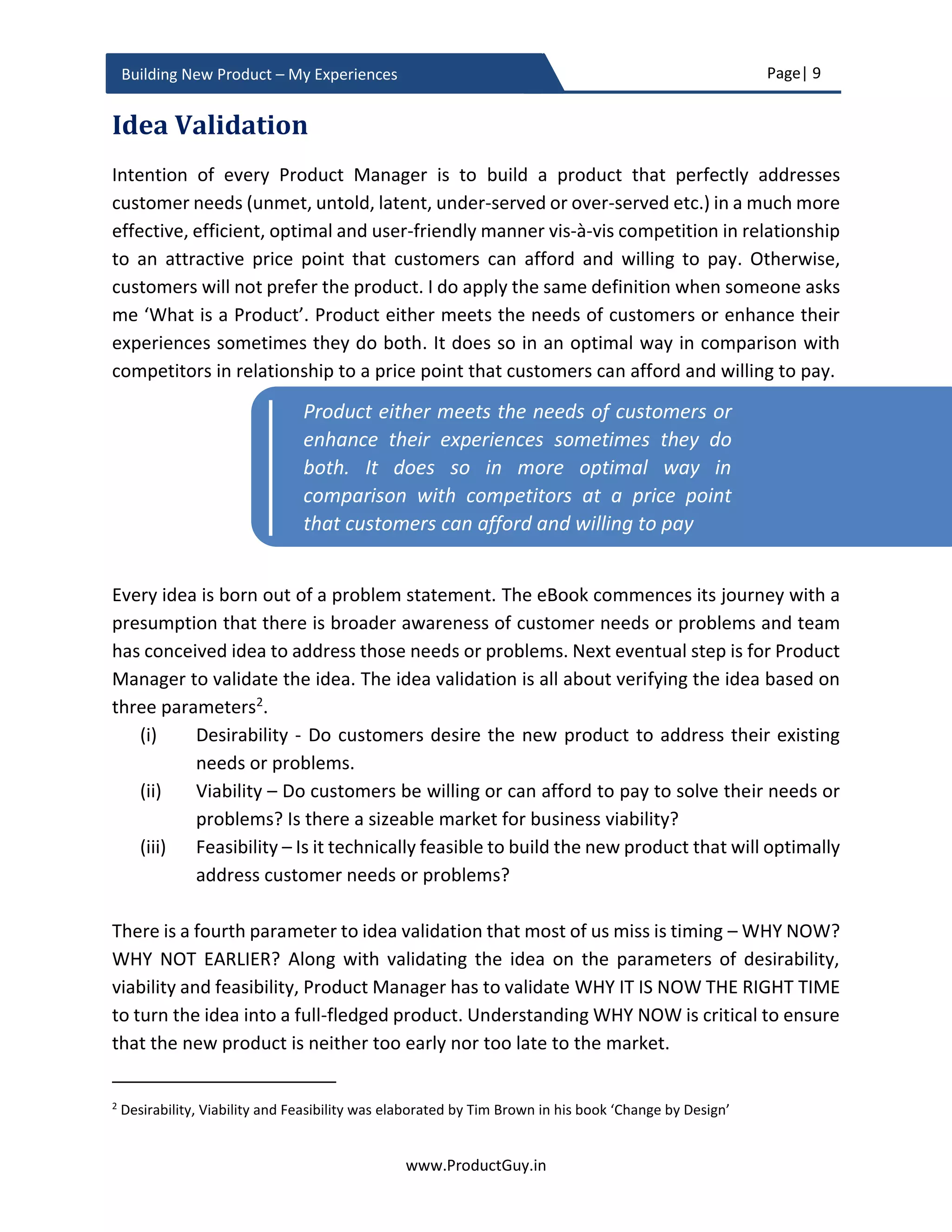 Page| 9
www.ProductGuy.in
Building New Product – My Experiences
premise products). On the contrary, business models of most consumer products rely on
frequent product upgrades. There is no benefit in stacking all the value in a single product
and making customers stick to a consumer product for 3-5 years. The duration for moving
target of needs or problems of enterprise customers just shifts from product launch to
eclipse the entire duration of the product lifecycle.
Product Manager should anticipate customers’ needs or problems as a function of time
across the entire duration of the product lifecycle. Customer insights combined with
extensive knowledge of how markets evolve, how technologies evolve, and how
customers’ behaviors change should provide an estimation of how customers’ needs or
problems change as a function of time and what new outcomes are possible. For certain
enterprise products, addressing customers’ needs or problems as they evolve is not
entirely possible without building a product architecture or a platform that can scale. I
was once managing an HW product used by ISPs (Internet Service Providers) for defining
policies of their internet users. During the launch of the product, internet speeds offered
to each user was low. However, the internet speeds offered to each user raised
exponentially in few years and the product could not meet the new requirement resulting
in the early retirement of the product (or rather the product has to retire prematurely).
In the enterprise segment, we tend to face a similar problem with complex SW products
as well and refactoring the architecture can help but it will be costlier. Even so, refactoring
the entire HW or product architecture takes time and there is a risk of not being able to
address evolving needs or problems in a timely manner. When the only thing that is
certain about future is uncertainty, a question that stares at every Product Manager is
how much to scale and when? The eBook captures my experiences for addressing those
challenges and providing structured guidelines for building great enterprise products that
can scale for future needs.
My experiences
We often learn by doing. Every journey or endeavor teach us back something, they part
us with some memories and experiences to ponder because perfection and flawlessness
are elusive. The eBook is a reflection of my experiences and learnings learned through
hard way of building the new product and introspecting upon failures and experiences
encountered during new product development. Through elaborating my experiences of
building the new product in this eBook, I have structured actionable plans across various
phases of product development for successfully building great products that are:
 