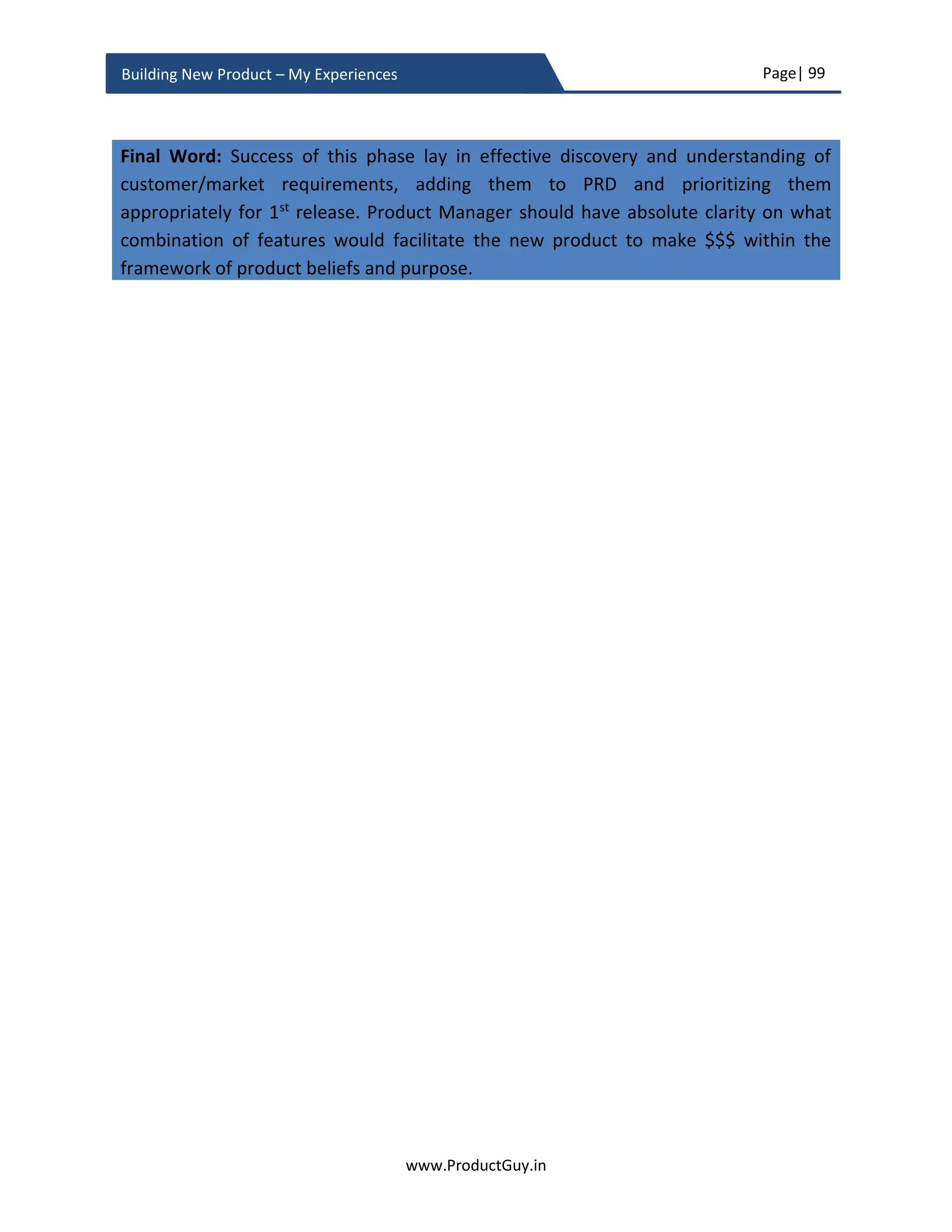 Page| 99
www.ProductGuy.in
Building New Product – My Experiences
If the gap between an existing product and the incumbent product is too wide, trying to
ape the incumbent product and following it will deprive the new product an opportunity
to surge ahead. Instead, listen to the market gaining deeper insights about customers’
behaviors and their needs, think ahead of time and try to imbibe new technology or new
offerings to jump ahead of the market leader. Nintendo WII is a classic example of not
following the path of competition. While Nintendo’s competitors were busy driving the
market towards expensive consoles and sophisticated graphics successfully, Nintendo did
not follow them instead build WII leveraging the new technology of gesture control
targeting a new segment of casual gamers with less expensive consoles driving huge
margins. Customers sometimes embrace competitor products not because they love
those products but because there are no viable alternatives. While building the new
product, Product Manager has to ascertain the existence of such alternative space and
build the new product different from those of competitors.
The existence of incumbent competitor is always a good news. There would be a
precedent of what worked and what did not work. Therefore, Product Manager while
focusing on closing the parity with the incumbent product had to take advantage of the
experiences of the incumbent to focus on requirements valued most by customers and
should have a forward-looking perspective of what customers might value additionally.
While bridging the gap with competitors by developing parity requirements, Product
Manager should also look out for those unique capabilities embracing market and
technology trends that can set the new product miles apart from the competition. The
PRD should outline such requirements that can facilitate the new product to leap
competition. I strongly believe in the principle – ‘Do not blindly chase competition’.
Not blindly chasing competition does not essentially indicate that Product Manager picks
everything that competition has not done. Product Manager should identify why
competitors have not done what they have not done. Sometimes, competitors miss
addressing genuine customer needs because they either did not spot those needs or could
Customers sometimes embrace competitor
products not because they love those products
but because there are no viable alternatives
I strongly believe in the principle – ‘Do not blindly
chase competition’
 