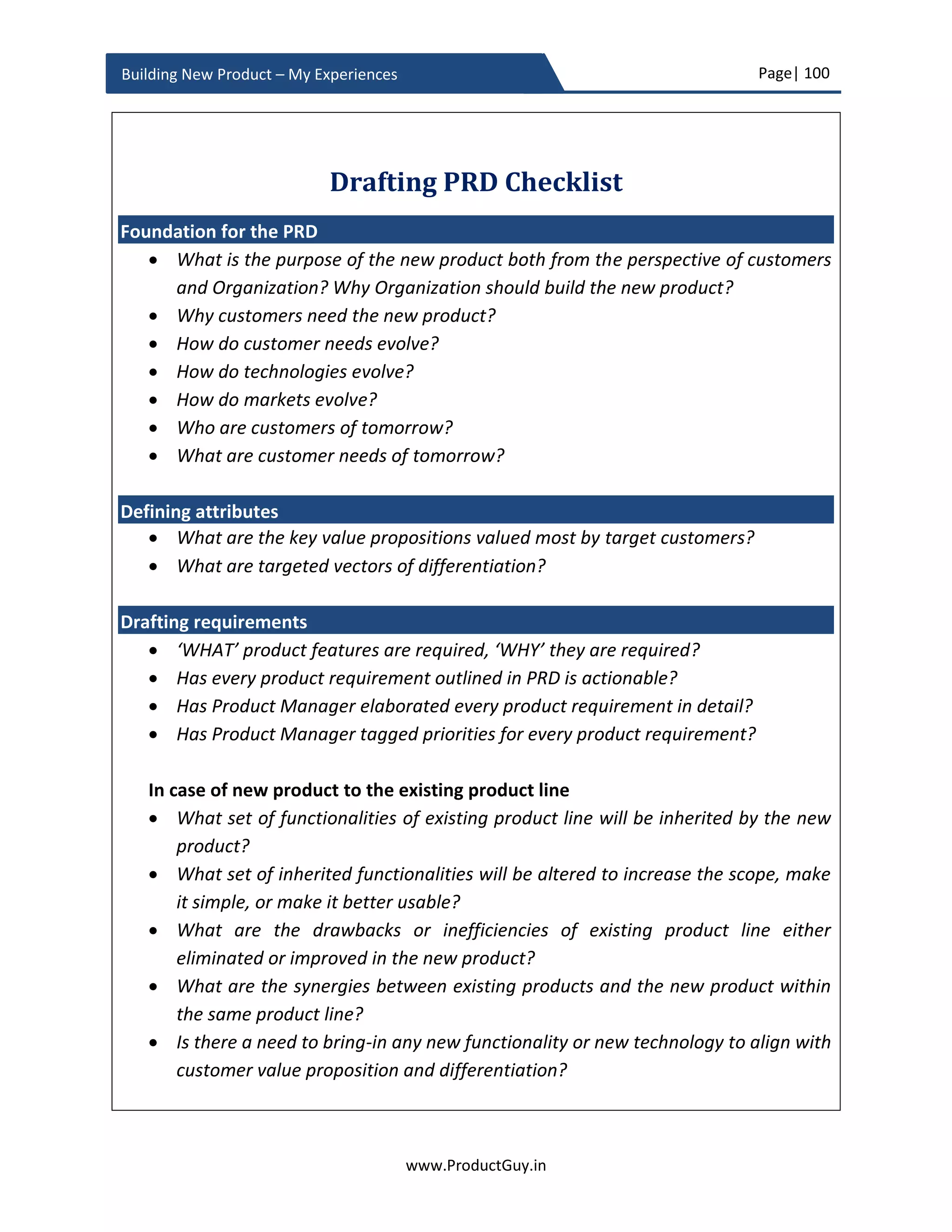 Page| 100
www.ProductGuy.in
Building New Product – My Experiences
not address those needs. It is essential to identify those reasons to understand the risks
in addressing specific needs. Product Manager looking at the competitive analysis often
get excited that there is a potential gap to address without realizing the inherent risks.
Alongside those analyses, Product Manager should develop deeper customer insights to
understand the needs that customers desire but not addressed by any product.
Understanding and analyzing competitors are not only to identify the gaps in their
products but also to gain an understanding of where they are heading, what needs they
might address, and what markets they might chase. Such structured analysis, when
bundled with customer insights, will provide insightful details on which gaps to close,
what new technology to embrace and which opportunities to chase to leap competition.
Doing so, Product Manager can identify gaps in incumbent product making them
vulnerable.
Netflix while competing with Blockbuster embraced Internet trend to allow users to rent
DVDs online, receive them by mail and return at any retail locations without any late fee.
Good news is that incumbents have their own vulnerabilities and one of the major
vulnerability is the lack of agility to adapt to changes in market or technology or customer
behaviors unless they cause those changes. In order to circumvent competition, Product
Manager has to identify such vulnerabilities of incumbent competitors and use it to their
advantage. There are vulnerabilities in every incumbent product.
Every incumbent product is vulnerable – Defy conventional wisdom
What does success stories of Tesla and Waze teach every Product Manager? Every
incumbent product is vulnerable and there is an opportunity to beat even awesome
products.
Product Managers should identify why
competitors have not done what they have not
done
 