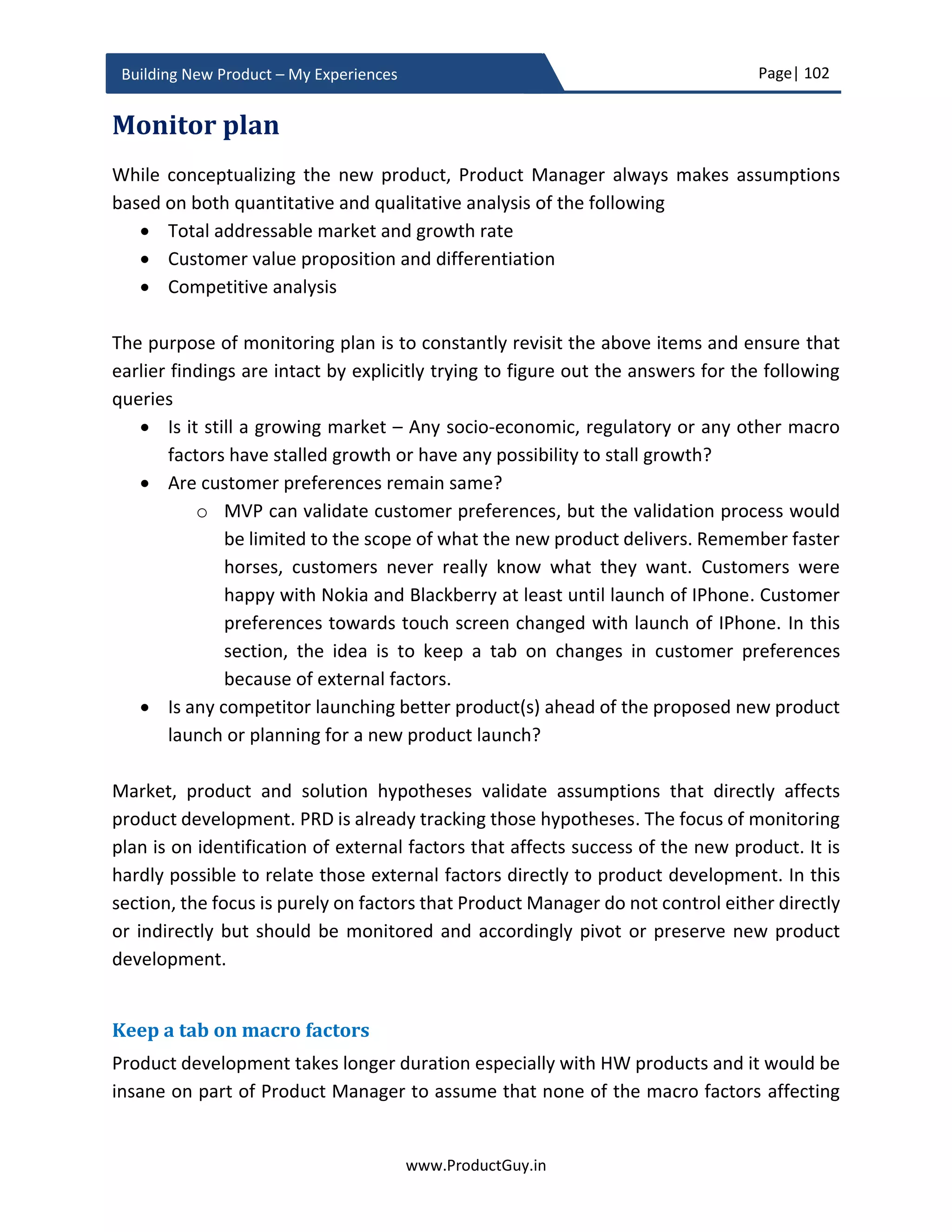 Page| 102
www.ProductGuy.in
Building New Product – My Experiences
Google considering navigation product require lots of work and even Apple failed in its
attempt to build an awesome navigation product.
Those examples are testimonials to the fact that it is highly unlikely to build awesome
products adhering to existing benchmarks. Conventional wisdom always believes in
building a new product in growing markets and in markets where there is a palpable gap
of unaddressed needs. The Conventional wisdom of building products is accrued naturally
through precedents set by earlier successful products. Astronomical valuation of
Facebook during its initial days based on its active users instead of its actual revenues has
set a precedent for every other internet company to focus on user acquisition and not on
generating actual revenues. Someone should set the precedent first before it becomes a
conventional wisdom. The Majority of great products have set the precedent and not
followed any existing precedent set by other successful products. Tesla and Waze have
also set a new precedent going against conventional wisdom. They have proven that
every incumbent product is vulnerable and there is always an opportunity. However, it is
not an opportunity that is visible in plain sight. All it requires is a keen eye to identify white
space, bold thinking, appetite for risk, impeccable execution to beat incumbent products.
Product/ Solution hypotheses
The business review contains a list of market hypotheses that outline assumptions related
to market and mechanisms to validate them. In the PRD, the focus is on an exhaustive list
of product and solution hypotheses. The hypotheses should be testable and PRD should
outline methodologies to validate hypotheses. The list of hypotheses will provide an
indication to Development Manager and Program Manager on two aspects. First, the set
of functionalities that engineering team will implement in the initial phases of the
development cycle to aid in validating hypotheses. Second, the set of functionalities that
engineering team will delay until validation of certain hypotheses. Delayed functionalities
will later be implemented depending upon pivot or preserve scenario in accordance with
the outcome of validating each hypothesis. PRD should outline dependencies between
delayed functionalities and its associated hypothesis. PRD has to list requirements that
Product Manager will evolve later based on the outcome of product and solution
hypotheses, thereby bringing in agility in drafting requirements. ‘Product Planning’
section of this eBook outlines more details on this topic.
 
