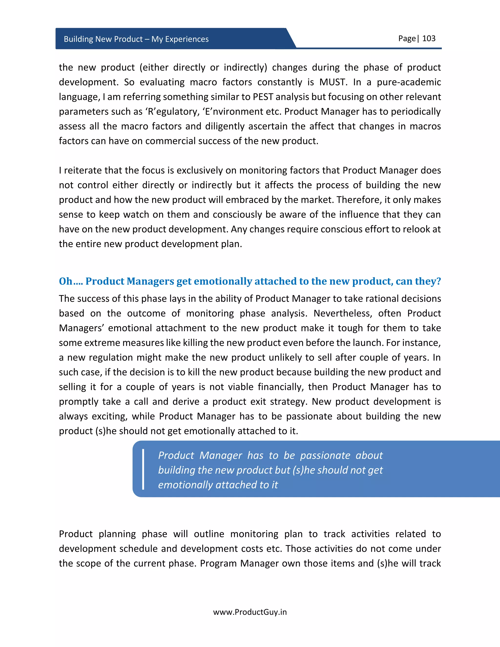 Page| 103
www.ProductGuy.in
Building New Product – My Experiences
Finally, ‘Whole product approach’
The last section of the PRD should talk about ‘Whole product approach’. Whole product
approach focuses on elements (both tangible and intangible) enabling the new product
to sell better. The new product alone cannot influence a sale. The whole product
comprises of both tangible and intangible elements that can drive customer preferences
towards the new product. PRD should list high-level plans for the following elements of
the whole product.
 Technical support
 Partner training
 Product documentation
 Compliance requirements
 Sales or distribution channel support etc.
Later, Product Manager should identify what elements apart from the actual product are
crucial for first release i.e. what elements would attract customers towards version 1.0 of
the new product. The list of tangible and intangible elements of the whole product that
can influence the buying decision of customers will vary in accordance with the category
for each customer. Product Manager has to align whole product approach with product
adoption cycle and not with specific SW release. Ideal mechanism would be to list down
all elements of ‘Whole Product’ in the form of the matrix as listed below. Against each of
those elements, Product Manager has to indicate in % values how much each category of
customers across product adoption cycle would value the core product and its various
add-ons relatively. Higher % value against any element indicates that it has higher
potential to positively influence a sale of the product and therefore should be focused as
the product traverses through respective categories of the adoption cycle.
Innovator Early
Adapters
Early
Majority
Late
Majority
Laggards
Core
Product
Technical
Support
Installation
Manuals
 