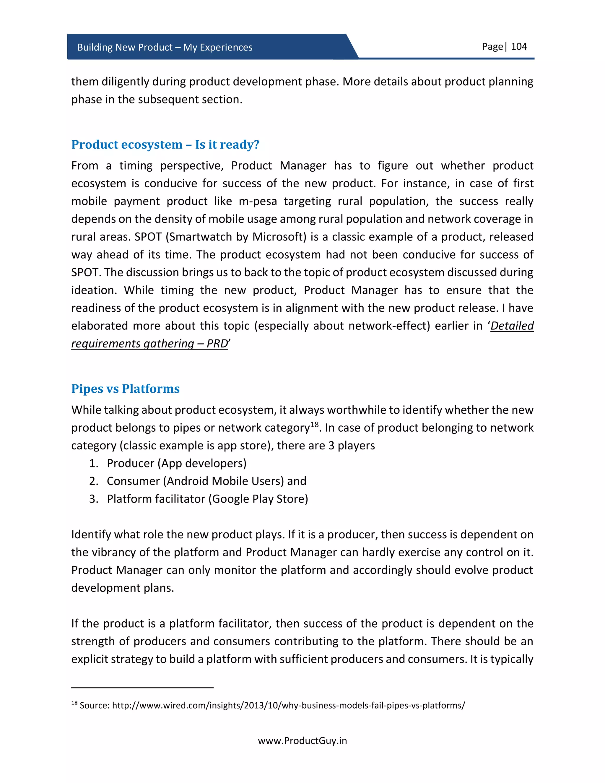 Page| 104
www.ProductGuy.in
Building New Product – My Experiences
Additional
SW for Ease
of Use
Location of
Stores
…
…
Table 1 - Whole product matrix
For product adoption cycle, I took the example of Geoffrey Moore as outlined in his book
‘Crossing the Chasm’. In fact, Product Manager can pick any other model like –
Product/Market Fit Phase, Growth Phase, Maturity Phase etc. The overall idea is to
emphasize that the buying decision of customers vary across product adoption lifecycle.
Therefore, it is critical to be aware of customer preferences at each phase of the product
adoption lifecycle and to be conscious about product transitions as it traverses through
various phases of the product adoption lifecycle.
Figure 15 - Product Adoption Life Cycle
Core product which could be termed as the actual product that primarily focuses on
addressing critical needs of customers (aka top three needs outlined in the business
review and PRD) without any frills, interests more to ‘Innovators’ and ‘Early Adapters’.
They might care least for relative ease of using the product or documentation. For ‘Early
 