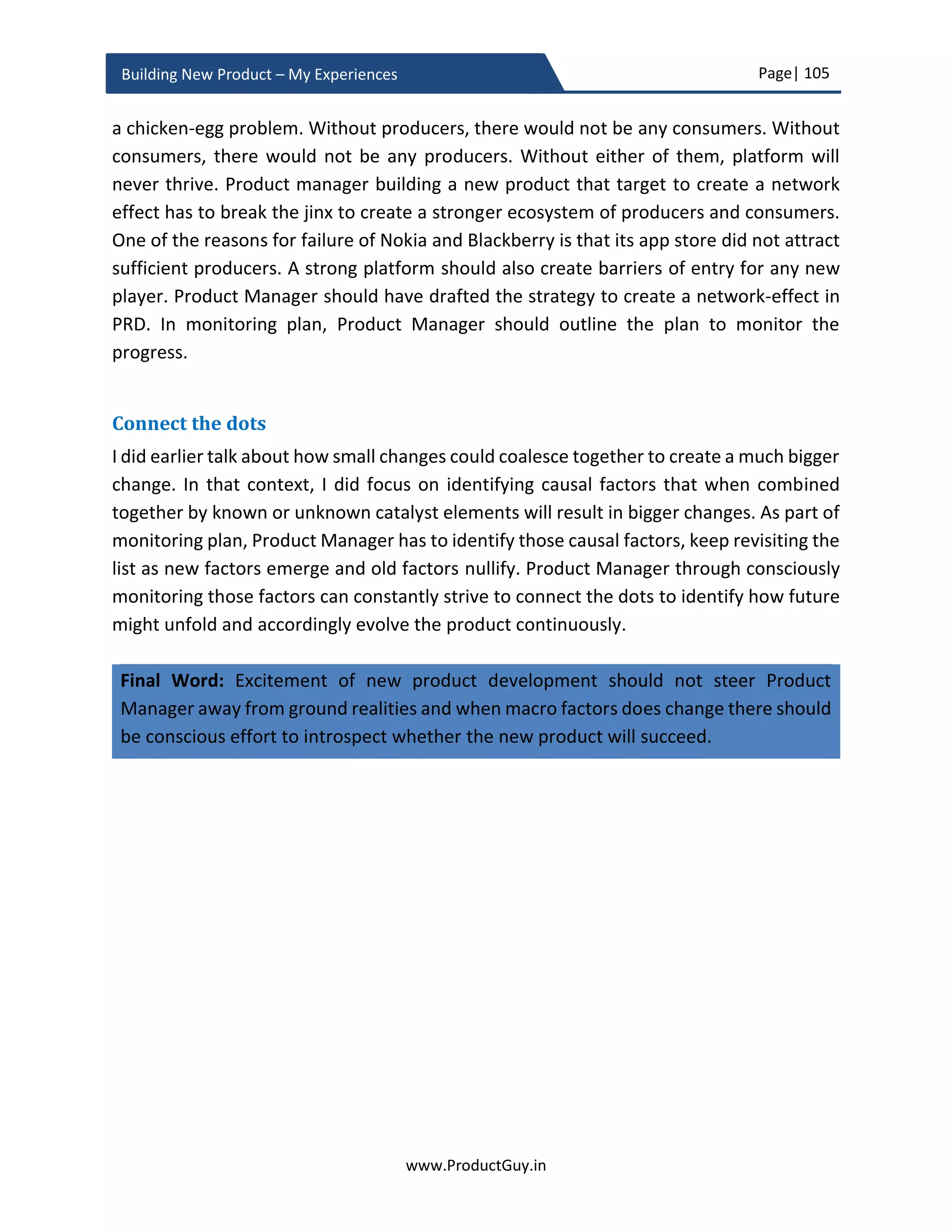 Page| 105
www.ProductGuy.in
Building New Product – My Experiences
Majority’, product documentation, ease of using the product and considerable customer
references in the form of case studies or testimonials might be essential for making a
buying decision. Therefore, Product Manager has to understand what elements of the
whole product will positively influence customers buying decision across various
categories (Innovators, Early Adapters, Early Majority, Later Majority, Laggards etc.) as
the new product traverses through the product adoption lifecycle. Accordingly, Product
Manager should plan to focus on those elements of the whole product.
I drafted an eBook on ‘Comprehending Customer Buying Process’. The downloadable
copy is available at www.ProductGuy.in/eBooks. The eBook is an attempt to reverse
engineer the buying process of customers. Product Manager should always start with an
end in mind (i.e. a successful sale) and work backward to understand what factors would
contribute to a successful sale of the product. Comprehending customer buying process
by Product Managers provide a unique opportunity to identify those factors that can
positively influence a sale. Whole product approach should comprise all those factors that
can influence a sale.
Ironically, ‘Whole Product Approach’ has the least importance in comparison with the
actual product. As part of the ‘Whole Product Approach’, Product Manager should also
consider ‘Product Ecosystem’. Product Ecosystem is a culmination of multiple external
factors contributing jointly to the success of the new product. However, the value
rendered by every player within the product ecosystem will not be identical. Product
ecosystem becomes crucial if the new product success is dependent on the network
effect.
From the perspective of ecosystem harnessing a network effect, products can fall under
two categories
i. Products that drive the ecosystem – Products that are at the center of the
ecosystem and being instrumental in creating the entire ecosystem.
For instance, smartphone OS (iOS, Android) that created an entire ecosystem
of apps, own the entire ecosystem and are primarily responsible for the success
of the ecosystem.
ii. Products that thrive on the ecosystem – They are at the periphery of the
ecosystem and significantly contribute to the strengthening of the ecosystem.
Even though apps thrive on the ecosystem, their existence strengthens the
ecosystem. The presence of producers, who develop apps for the ecosystems,
 