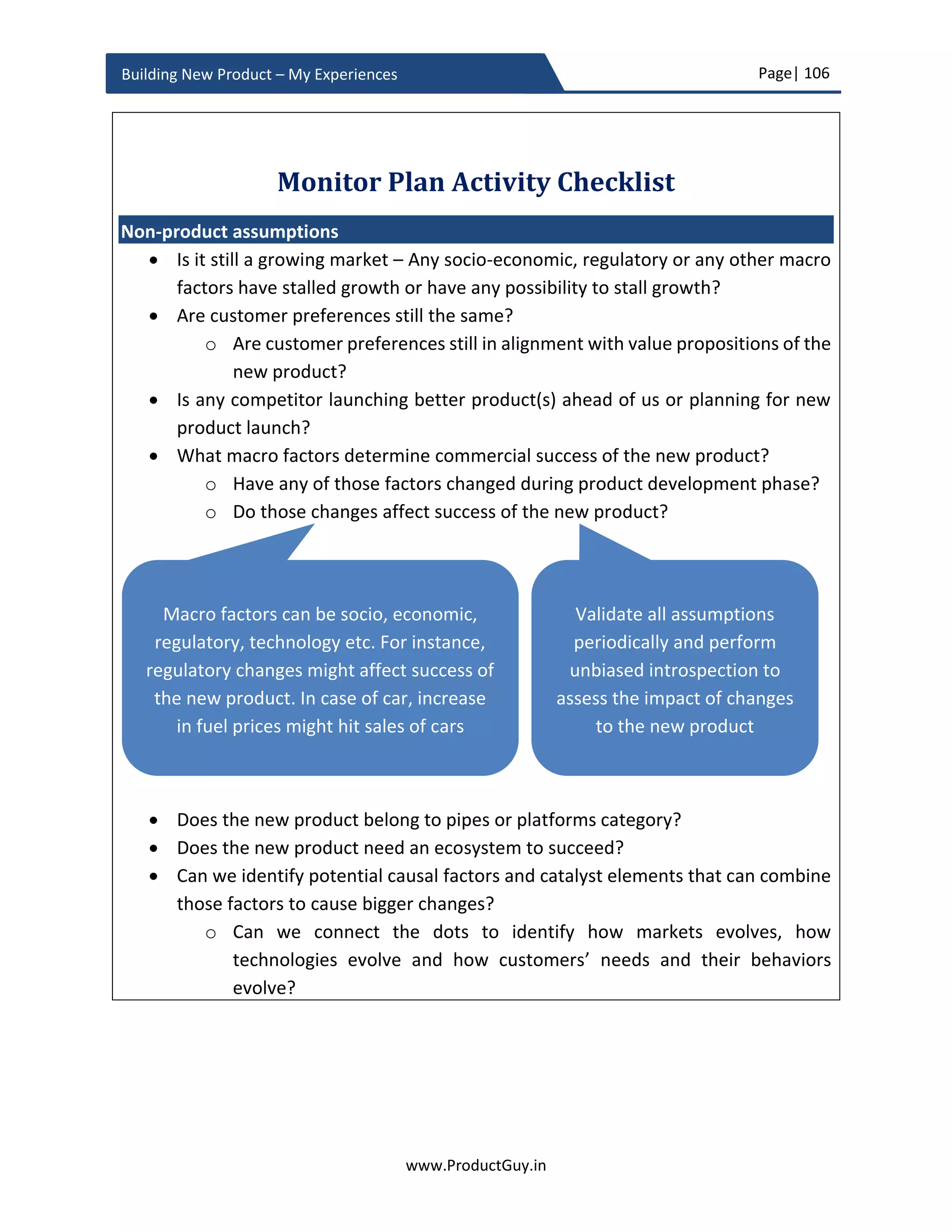 Page| 106
www.ProductGuy.in
Building New Product – My Experiences
will strengthen the ecosystem to attract another player in the ecosystem called
‘consumers’.
There is another dimension to product ecosystem called consumers. The presence of
consumers is essential to create a network effect. Social networking sites are another
strong example that requires a network effect for delivering better value.
If the new product belongs to category (i), then PRD should outline initiatives to create
an ecosystem that has the potential to harness a network effect. In the case of the new
product belonging to category (ii), Product Manager has to explicitly outline dependency
on product ecosystem in the PRD and outline the plan to monitor the evolution of product
ecosystem under ‘Monitor Plan’. PRD should also capture associated risks in the ‘Product
Planning Phase’. Subsequent sections elaborate both ‘Monitor Plan’ and ‘Product
Planning Phase’ in detail.
The earlier definition of product ecosystem augurs well if the new product creates either
a network effect or dependent on the network effect. Please note that not all new
products either require creating a network effect or dependent on the network effect.
Importance of PRD
For me, PRD is a BIBLE to product development and it should act as the one-stop reference
guide for engineers to build the new product. The requirements in the PRD should be
exhaustive, but the focus should be only on ‘What’ and ‘Why’ as stated earlier. I will drop
a scenario
i) What – Smartphone requires front camera
ii) Why – For selfie, video calls etc.
PRD would not define exact specifications for the camera. PRD would only define what a
camera should do and why it should do. However, ‘What’ and ‘Why’ would provide
enough ammunition for engineering team to derive the specifications for the camera –
what is size of the lens, what is length of optical zoom, what are different modes to be
supported etc. ‘What’ and ‘Why’ of each requirement would set the scope and it should
tickle creative minds of engineers to formulate the ‘How’. Doing so, the product
developed will be in alignment with the exact purpose. Just as movie script enables actors
to visualize the movie, PRD should provide such visualization of the new product.
 