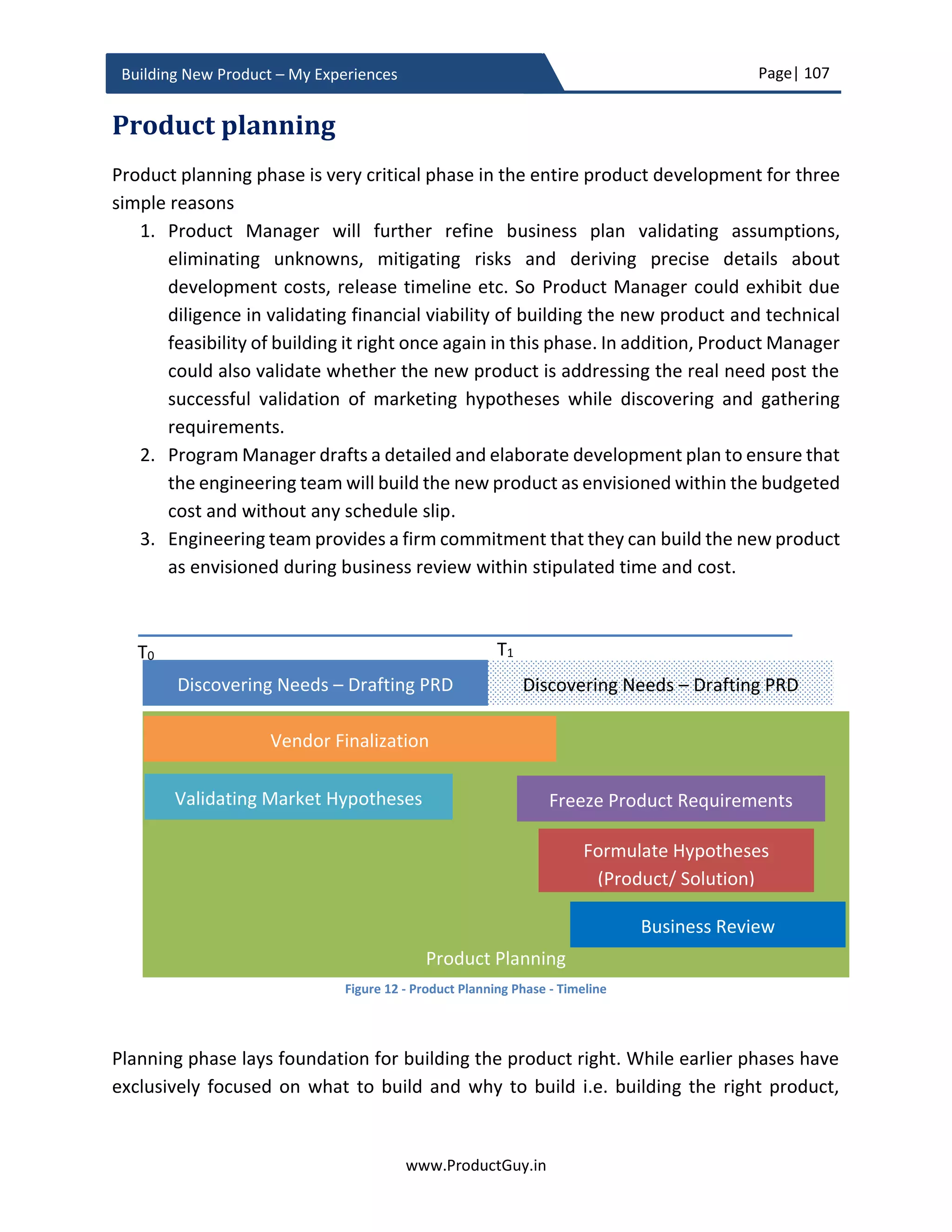 Page| 107
www.ProductGuy.in
Building New Product – My Experiences
I came across this article (http://www.actuationconsulting.com/actionable-product-
teams-requirements/) and was appalled to find that only ~15% of the Product Managers
provide the right level of details and actionable requirements. Providing right level of
details for all the product requirements is one of the single most important responsibility
of Product Manager. Unless requirements are actionable and unambiguous, the final
product might not be the same as the product envisioned during the business review.
PRD is not just about drafting requirements; it is also about communicating the bigger
vision and purpose. The purpose defines the reason behind building the new product.
PRD will also outline the value proposition that will drive customers towards the new
product. The value proposition will guide engineers on how to build the new product.
Yet, is PRD necessary? A million-dollar question for which I do not have a direct answer.
Many industry veterans in Silicon Valley have univocally expressed their opinions that PRD
is dead. I have already provided a hint that PRDs might not work for hazy markets with
lots of uncertainty around customer needs. The need for PRD depends on the nature of
the market along with the complexity of the product. Evolving market might not be the
focus of every new product. If the needs are clear and with a small share of unknowns or
assumptions and if the product is complex, I would suggest following the path of PRD.
Otherwise, please proceed with a minimal version of PRD (lean version) that outlines
requirements for MVP. MVP will validate assumptions around product-market fit,
customer needs, and their behaviors and continuously evolve the product through a
feedback loop of build, measure and learn.
Discovering needs is a journey
Discovery of needs does not stop with building the new product it is a journey across the
entire lifecycle of the product. There should be an exclusive focus on discovering and
understanding, as many customers’ needs as possible independent of the product vision,
strategy, and objectives. Product Manager is not a lone entity in the process of discovering
needs even though (s)he is exclusively responsible for discovering needs, corroborating
needs and sometimes synthesizing inputs from various disparate sources to formulate a
need. Product Manager should target for a collaborative discovery of needs along with
engineering team, sales team, support team, account team, and business development
managers to ensure discovery of all possible needs. The collaborative discovery of needs
will ensure discovering and understanding of exhaustive set of customer needs. It might
 