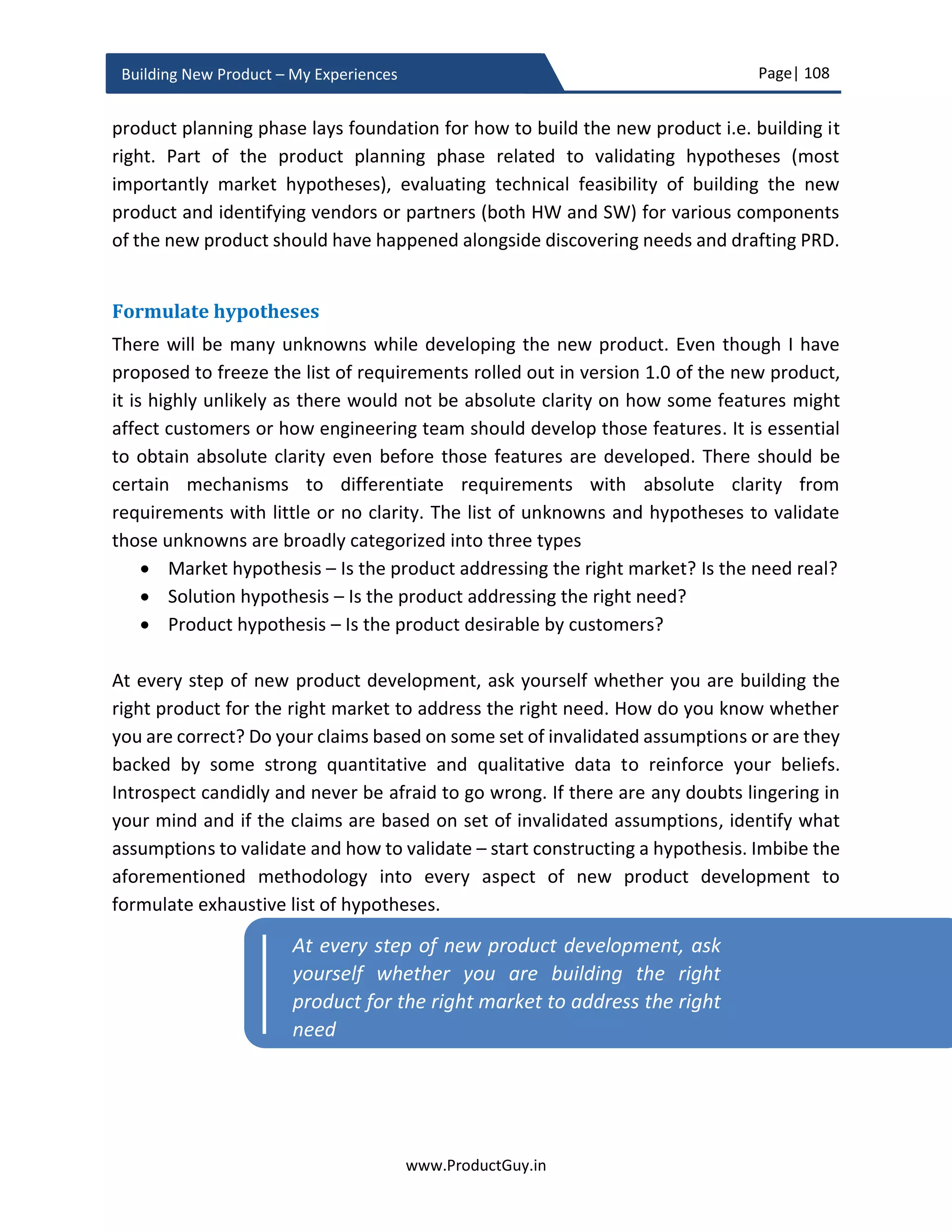 Page| 108
www.ProductGuy.in
Building New Product – My Experiences
sound cliché, the truth is Product Manager does not have an authority to demand that
every stakeholder has to discover needs and Product Manager cannot set goals for a
discovery of needs to each stakeholder. What I had mostly observed is that when Product
Manager walks that extra mile to facilitate Sales Manager close deals, help Account
Manager maintain better relations with their customers, and aid Engineering Manager
and his team accelerate development of better products, entire stakeholder will also walk
that extra mile in assisting Product Manager to build better products.
A well-orchestrated discovery of all possible needs through broader understanding and
anticipation of customer business challenges, pain points, and business outcomes, later
converting those needs into product requirements is the ideal starting point. However,
the ultimate goal is to prioritize those product requirements through drafting a great
product roadmap in alignment with overall product vision, strategy, and objectives.
Unless Product Manager discovers and understands the entire gamut of unmet, untold,
latent, overserved and underserved needs, translates them into product requirements,
the process of prioritizing product requirements will not be effective. Product Manager
can only prioritize what (s)he has discovered, so it is ideal that Product Manager discover
right set of exhaustive needs through collaborating with other stakeholders. The
foundation for evolving a product readily embraced by target customers and which does
not decline prematurely rests on effectively formulating the product roadmap with a right
set of requirements prioritized at right time intervals.
Role of great product roadmap - Translating strategy into action
Launching the new product successfully is a beginning phase in the overall lifecycle of the
product. Product Manager should immediately start evaluating product-market fit
through quantitative and qualitative methods, change strategies in alignment with
findings of those methodologies until the fit is determined. Upon reaching the product-
market fit for the new product, Product Manager should target to put the product on a
growth trajectory. Later, whenever market changes, customer preference changes,
technology changes, Product Manager will change the overall direction of the product to
accommodate the new landscape. The foundation upon which the product is built seldom
changes, but what new needs to address, which markets to target, which customer
segments to go after, what technology to embrace will change depending on the new
landscape. Product Manager attempts to accommodate those dynamics through
 