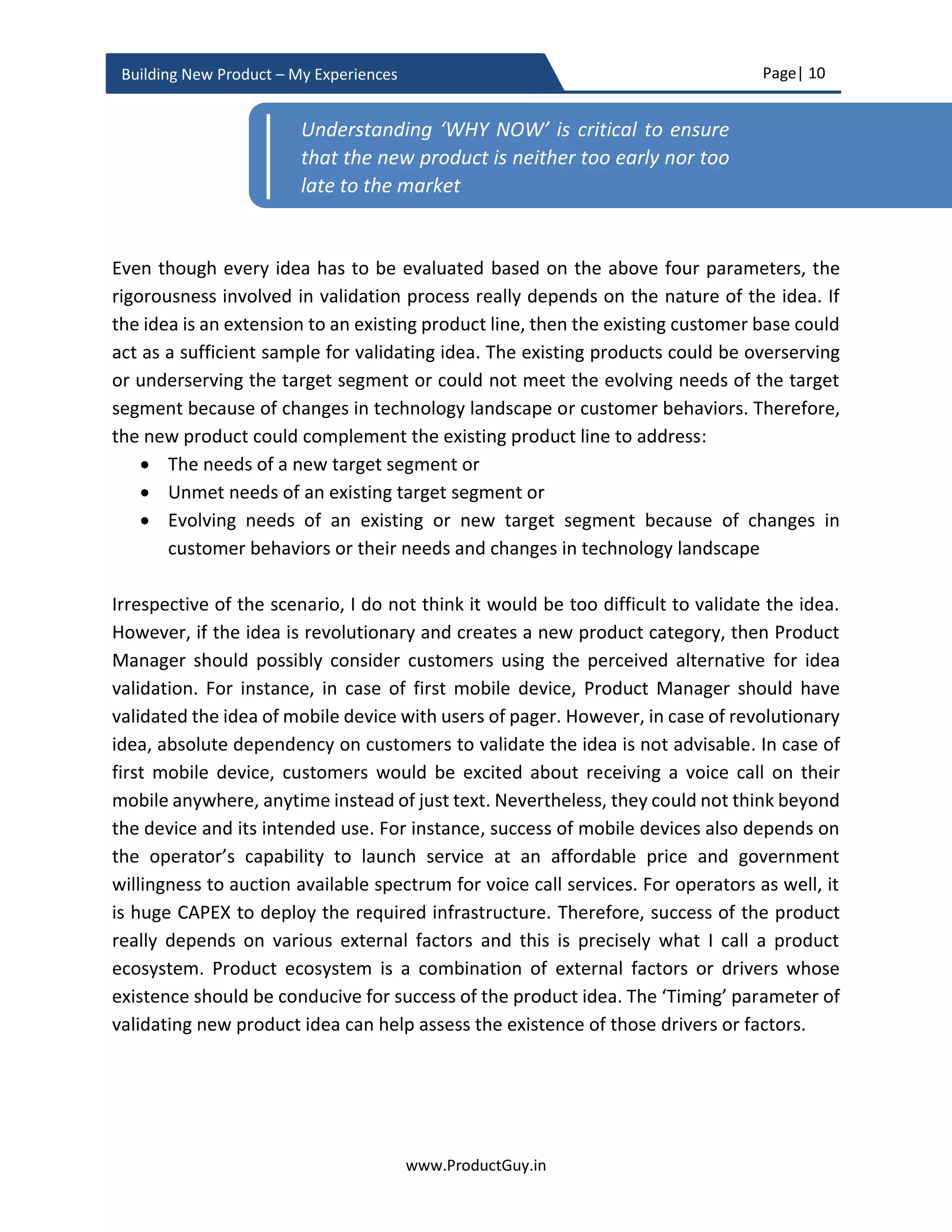 Page| 10
www.ProductGuy.in
Building New Product – My Experiences
1. Built on a foundation of strong product vision that defines the purpose and
objective behind the new product.
2. Built to address real needs of real customers and as desired by those real
customers.
3. Built not just for needs of today but also for needs of tomorrow and in alignment
with the evolution of technology trends, market trends, and changing customer
needs and their behaviors.
4. Built with all essential attributes that will drive customer preferences towards the
new product.
5. Built through meticulous planning, impeccable execution, relentless attention to
details, and zero-tolerance to mediocrity.
The actionable insights presented throughout this entire eBook will reinforce the above
five key tenets for building great products. The eBook talks about new product
development from the perspective of a Product Manager. Therefore, I consciously
focused on activities exclusively performed by Product Manager during various stages of
new product development. This is not a book about product development methodologies
and therefore there is no focus on any specific methodology (including agile). A quick look
at various topics of this eBook might throw an idea that we followed waterfall model for
product development. However, it is not the case, we never really followed waterfall or
agile. Instead, we integrated both the models. We adopted a newer development
methodology, as pure agile or pure waterfall did not fit us. I did delve into more such
unique practices that we followed during new product development in this eBook in a
separate section called ‘What did we do differently’. I also attempted to intertwine those
experiences throughout this eBook.
I want this eBook to remain as a guiding force in providing actionable insights for building
enterprise products. I have learned about Product Management by reading books, blogs,
articles etc. and primarily through my role as a Product Manager. The eBook is a way of
giving back to my fraternity through sharing my experiences. I would be humbled if
someone finds it useful and I am open to comments to make it better. The information
shared in this eBook is already available in my blog @ www.ProductGuy.in. I appreciate if
you could visit my blog and drop your thoughts and comments. If you like the eBook,
please help spread the word about this eBook.
 