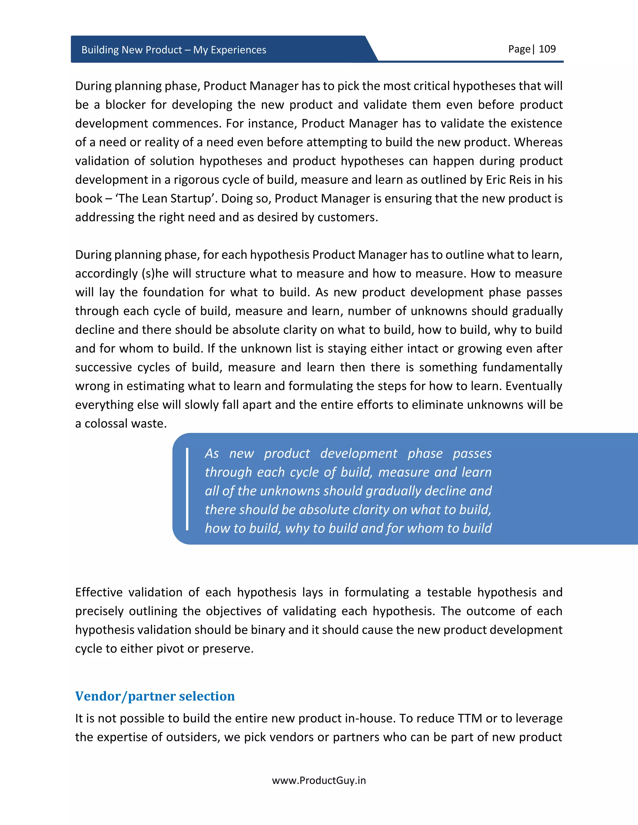 Page| 109
www.ProductGuy.in
Building New Product – My Experiences
formulating product strategy, while product roadmap plays a crucial role in executing the
strategy.
The product roadmap is a plan that outlines a series of tactical steps in alignment with
product strategy to push the product ahead in the trajectory of planned direction. Every
product should have a vision that defines the purpose and reason for the existence of the
product and where the product should be heading. The strategy would then define a path
to get there by drafting a plan of action detailing how to get there. The strategy involves
aspects related to both product and non-product (e.g. marketing campaigns, support,
pricing etc.). Product roadmap captures part of the strategy related to the product. The
product roadmap is a plan of action that reflects product strategy.
Great product roadmap evolves from product vision and product strategy. Further, it acts
as one of the single most important document that provides a unified and consistent view
of where the product is heading to all the concerned stakeholders (Engineering Team,
Sales Team, Account Team, Business Development Team, Sr. Management, Customers,
and Partners).
Product vision and strategy should provide a framework and guidance for the preparation
of Great product roadmap, and it should be the overarching principle that governs the
process of preparing product roadmaps. The process for preparation of GREAT product
roadmap involves a series of linear and nonlinear activities planned and executed
meticulously by Product Manager. The process is also collaborative comprising of all the
stakeholders either directly or indirectly involved with the product. The process triggers
with a discovery of needs through broader understanding and anticipation of customer
business challenges, pain points, and desired business outcomes. Discovery of needs is a
never-ending activity and Product Manager periodically branches out a linear set of
activities from discovery of needs to perform the following
 Convert needs into requirements
 Draft requirements into PRD (Product Requirements Document)
 Categorize requirements into tactical, strategic, and disruptor categories
 Identify percentage split for each of those categories
 Socialize requirements with engineering team,
 Derive metrics for prioritization of requirements using scorecard methodology and
 Ruthlessly prioritize requirements balancing both short-term and long-term
objectives in alignment with the product strategy.
 