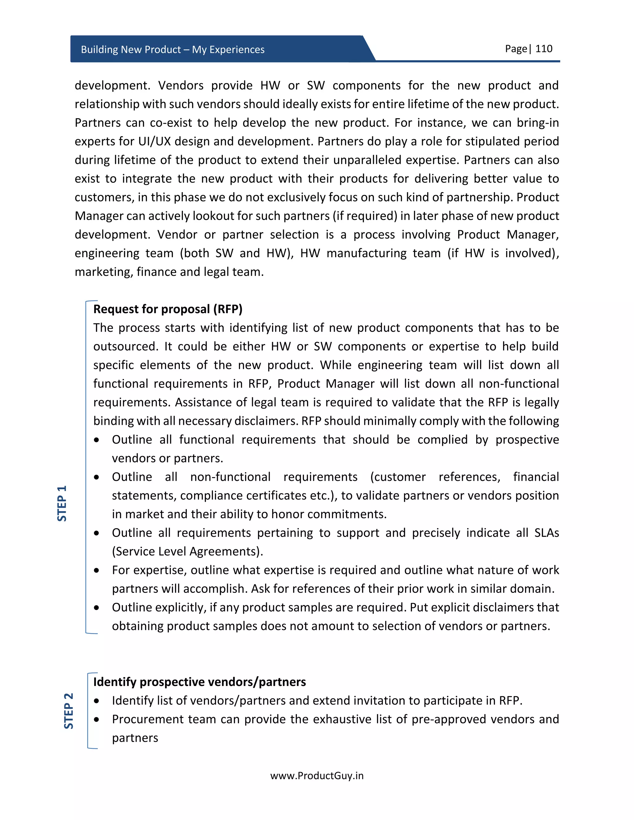 Page| 110
www.ProductGuy.in
Building New Product – My Experiences
In addition, Product Manager should evaluate the efficacy of product roadmap and should
provide a mechanism to reinforce the feedback back into prioritization process for
effective and efficient prioritization of product requirements.
I have covered in details all the above topics in my eBook - ‘Translating Product Strategy
into Roadmap’. The downloadable copy is available at www.ProductGuy.in/eBooks.
Product Managers should truly demonstrate technical leadership
While drafting PRD, discussing requirements, finalizing product architecture or
formulating platform strategy, Product Manager has to demonstrate superior technical
leadership gaining the trust of the development team. In addition, Product Manager
should also display great depth of market insights and superior knowledge of the
competitive landscape. Otherwise, it is tough to gain the trust of all stakeholders. Without
trust, it is not possible to reach consensus on the vision of the new product and
development team might not buy into the vision of the new product. Even though it is a
cliché, I have to re-iterate that Product Manager has no real authority or power. So mutual
respect, trust, and admiration is the key to influence other stakeholders and sell the vision
of the new product. Position or authority does not gain us mutual respect, trust, and
admiration but actions, thoughts, and deeds do. It might take some time to forge such
relationship but once built it will only fuel more product success stories.
Product Manager interacts with lots of entities – Sales Team, Account Managers, Analysts,
Business Development Managers, CEO/ CFO/ VP etc. Each entity speaks their own
language, so the onus is on Product Manager to be multi-lingual and converse with each
entity in their own language. The language of engineering team is laced with technical
jargons, while a sales team with pipeline deals, revenues forecast, targets, estimates etc.,
an account team with customer satisfaction index, an executive team with vision etc.
Product Manager should be proficient in the language of each entity.
Mutual respect, trust and admiration is not
formed by position or authority but by actions,
thoughts and deeds
 