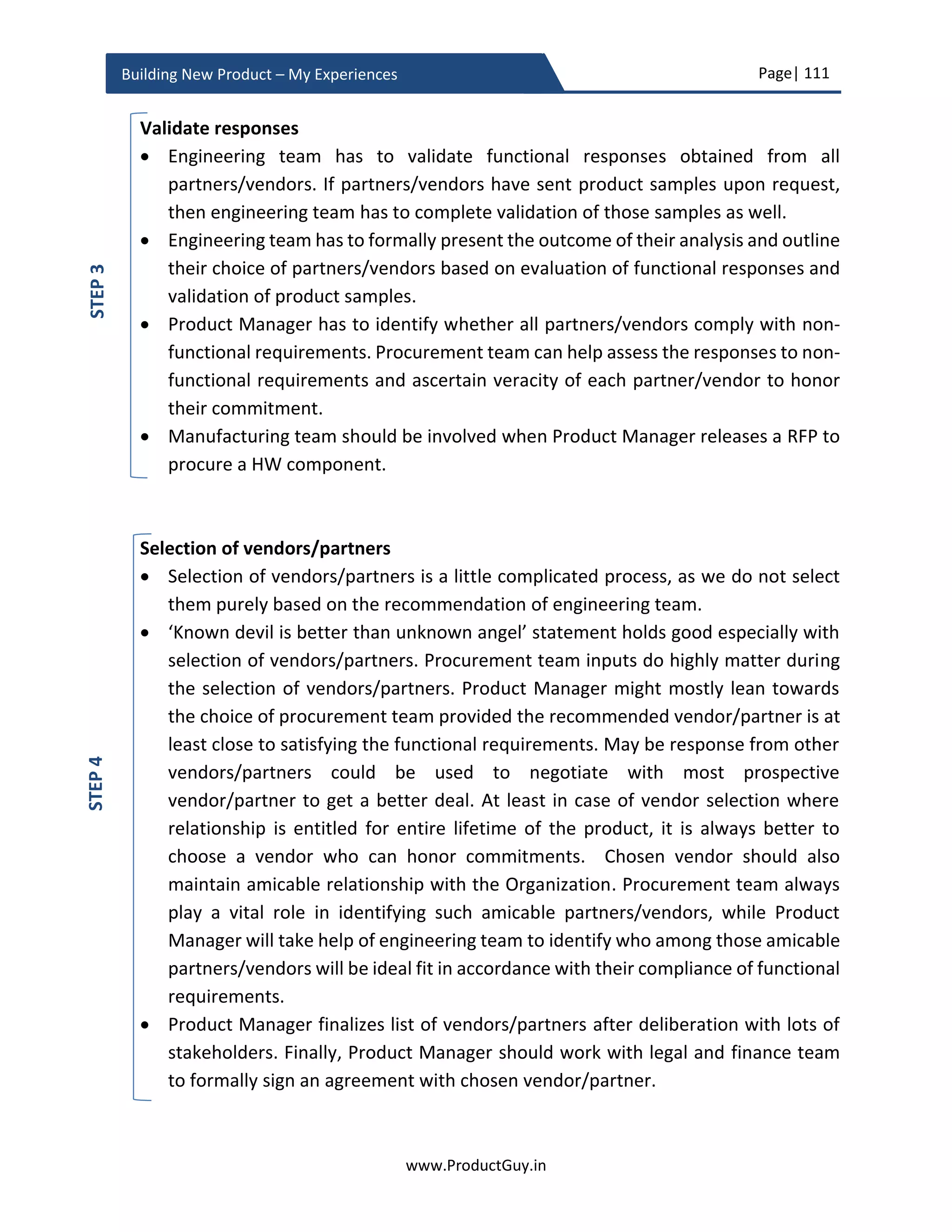Page| 111
www.ProductGuy.in
Building New Product – My Experiences
Figure 16 - Product Manager Relation Cycle
The structure of Product Management Organization should be like a hub and spoke model
as outlined above, where Product Managers are at the hub to gather and analyze data
from multiple sources and disseminate information to every source that requires it.
Product Manager will disseminate information to various sources in a format that each
source understands.
Technical leadership does not mandate Product Manager to take decisions on behalf of
the engineering team, engineering team drives technical decisions and they exclusively
own it. However, Product Manager should have the ability to grasp what and why behind
those decisions. Product Manger should be comfortable with technical jargons while
talking with engineers, engineering team should feel as if they are talking to one of their
own and not with any alien. Another aspect is that there is no expectation upon engineers
to understand business. They are entitled to own solution space while Product Manager
owns problem space. It is the responsibility of Product Manager to bridge those two
worlds by developing a thorough understanding of the technology, market, and
customers and understand whether the proposal of engineering team will address the
Product
Manager
Sales
Engineering
Marketing
Account
Managers
CEO/ CFO/
VP-Product
Analysts
 