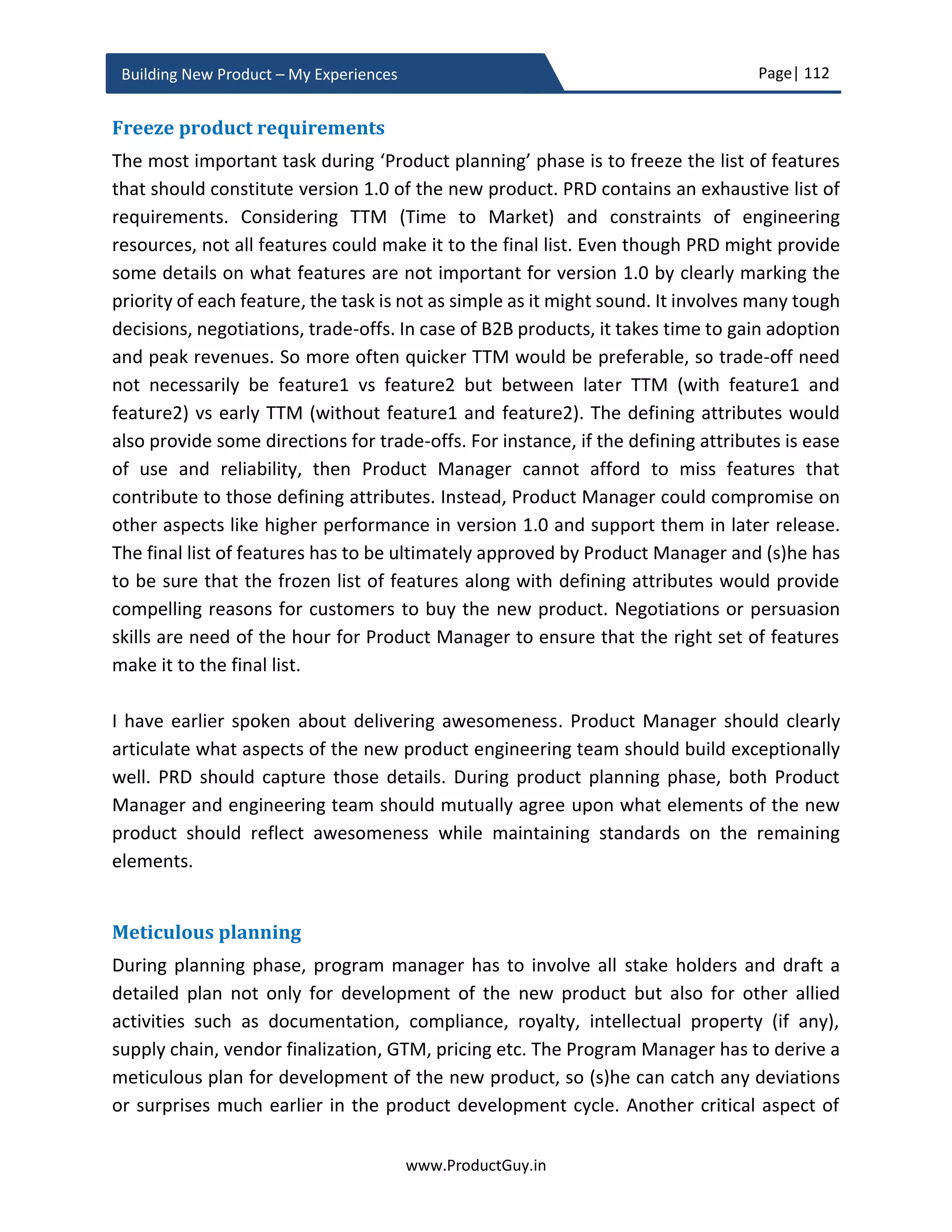 Page| 112
www.ProductGuy.in
Building New Product – My Experiences
real problem. Product Manager should also assess the implications of any decision by
engineering team during product development phase to the overall vision of the new
product that defines what needs to address and how to address them.
Delivering awesomeness – Albeit selectively
Great products do not attempt doing everything right, they do extremely well on aspects
that fall under a zone called ‘SWEET SPOT’. The sweet spot is the intersection of critical
customer needs and corresponding product requirements that address those needs.
Product Manager has to ensure awesomeness of only finite set of product capabilities
that fall under sweet spot while ensuring that the remaining product capabilities meet
standards. It would be extremely unworthy to attempt absolute perfection of the entire
new product. The toughest part is not in delivering awesomeness, the toughest part is
probably in identifying the sweet spot. Product Manager has to strive to identify the exact
sweet spot that will attract customers towards the new product. Sweet spot need not
essentially be product functionalities. It can also be certain product attributes like brand
value, user experience etc. that drive customer preferences towards the new product.
The entire idea is to focus on some specific aspects of the new product that can influence
customers buying decision and accomplish utmost excellence in delivering them. Product
Manager should pick that one thing that drives customers’ preferences towards the new
product and should deliver it awesomely well that exceeds customer expectations way
ahead.
Apple is a classic case study to emulate for any new product development initiative. To
understand why we need to have this conversation and why it is relevant to the topic of
delivering selective awesomeness, let us look at the below comparison between Nokia
Product Manger should be comfortable with
technical jargons while talking with engineers,
engineering team should feel as if they are
talking to one of their own and not with any alien
Pick that one thing that drives customers’
preferences towards the new product and deliver
it awesomely well that exceed customer
expectations way ahead
 