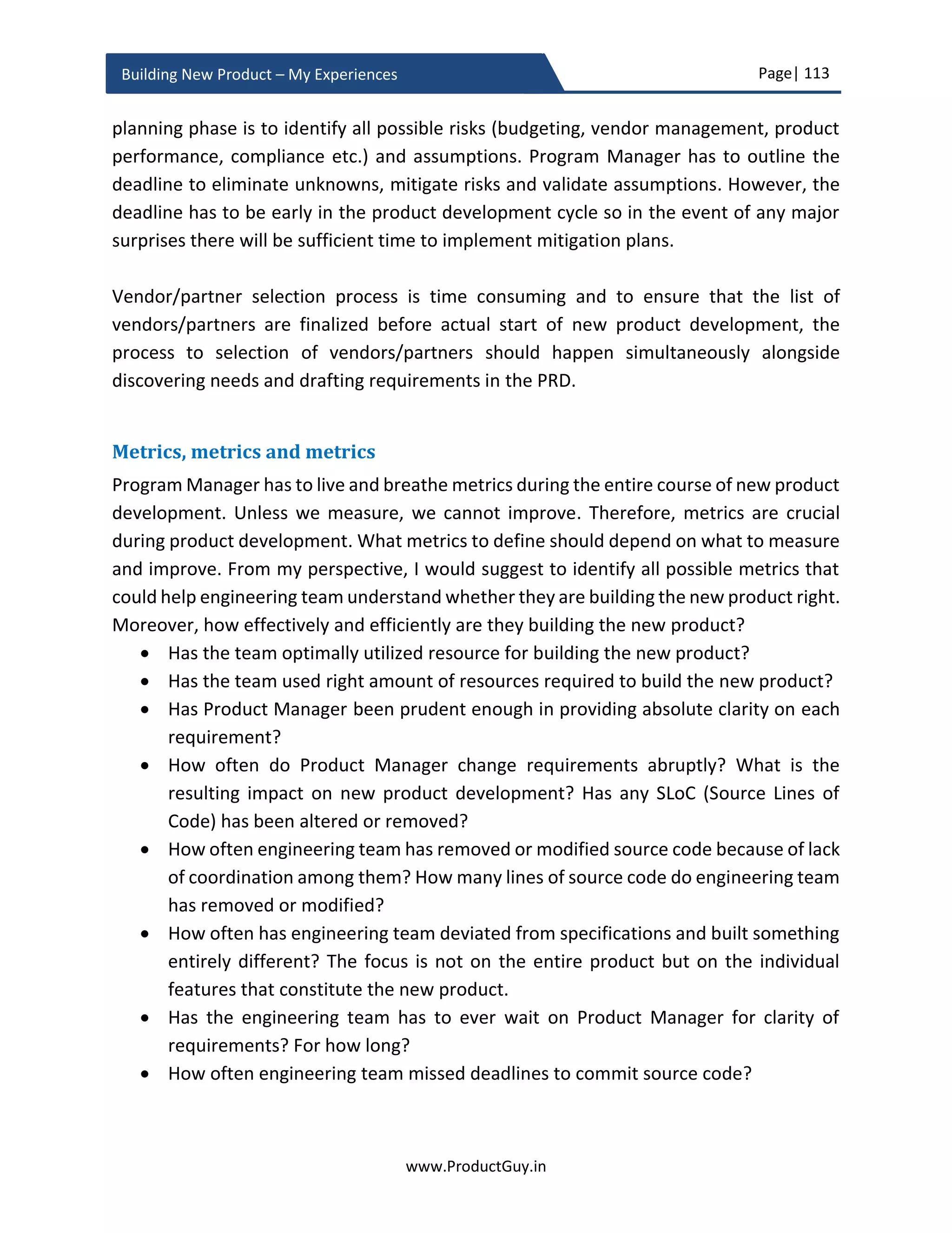 Page| 113
www.ProductGuy.in
Building New Product – My Experiences
N97 and iPhone (1st
generation). Nokia phone looks comparatively better on paper. Yet,
it lost the war and we all know why.
Nokia N97 Apple iPhone
Operating System Symbian S60 5th
edition
iPhone OS
Locked No Yes
SMS forwarding Yes No
MMS Yes No
Colors White and Dark Gray Black and White
Input Slide-out Keyboard On-screen Keyboard
File transfer Yes No
Camera 5MP with flash 2MP without flash
Video Recording Yes, DVD quality No
WiFi and GPS Yes, with electronic
compass
Yes
Removable Battery Yes No
Memory 32GB with microSD 8GB or 16GB only
Price $600 $700 (unlocked)
Table 2 - Product comparison chart of Nokia N97 and Apple iPhone17
17
Source: http://www.sizlopedia.com/2008/12/09/nokia-n97-iphone-comparison/
 