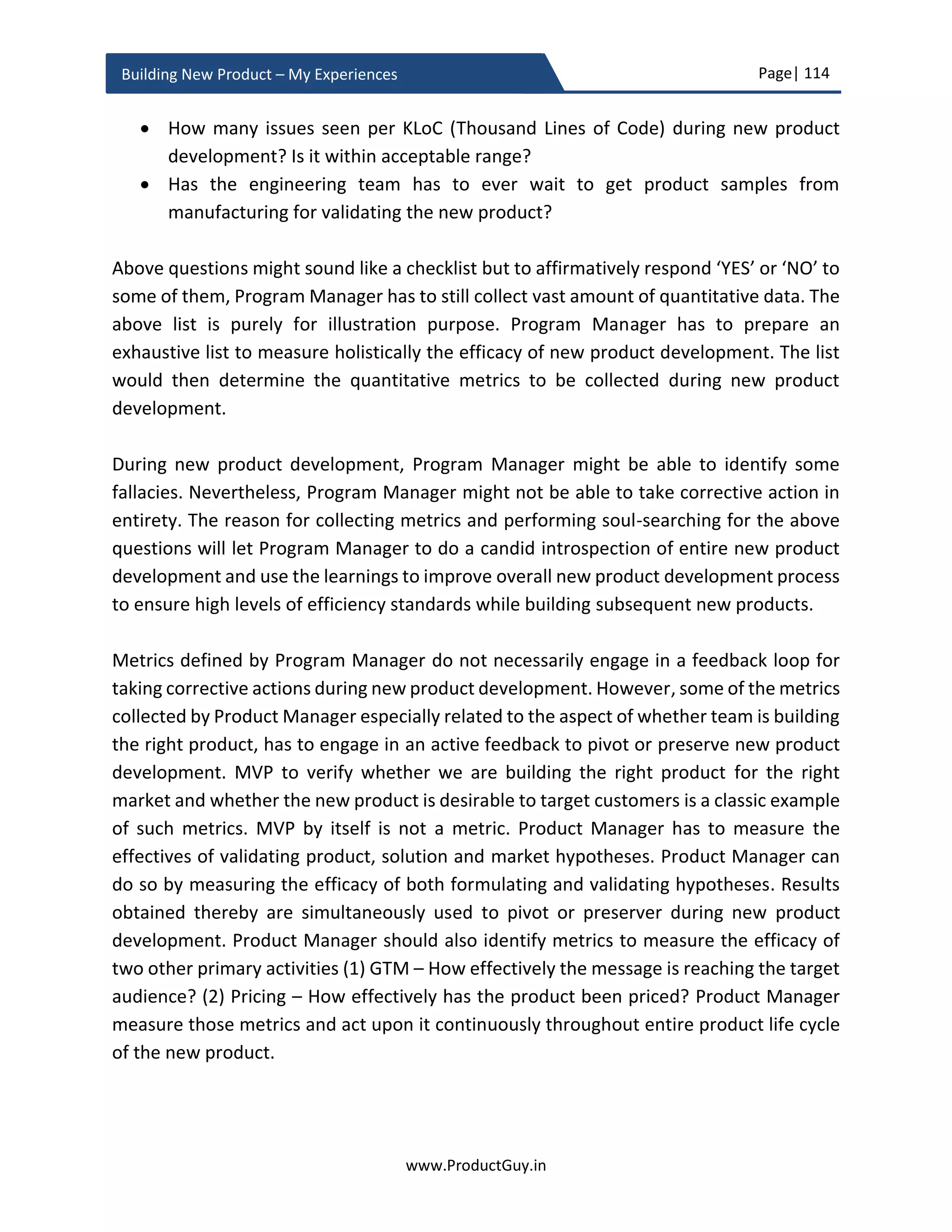 Page| 114
www.ProductGuy.in
Building New Product – My Experiences
Nokia N97 was released after Apple iPhone (1st
generation), if the above matrix was
prepared by Nokia Product Manager and presented to the executive team of Nokia while
N97 was conceived, everyone would have assumed that Nokia has a winner on hand
because they have got every aspect of the product right. We all know what happened and
it is definitely worth looking at history and seriously ponder at our approach of building
new products.
Even when Apple released its 1st
generation iPhone, iPhone was miles ahead of the
competition in only one aspect and it is user experience. However, it lacked basic
elements like a removable battery, MMS support, file transfer, support for
cut/copy/paste etc. Lack of those basic functionalities garnered many bad reviews.
However, those reviews did not affect iPhone sales. I guess everyone at Apple would have
believed that lack of those basic functionalities should not influence customer-buying
behavior. Apple apparently knew where to place their bets. Assume for a moment, you
are Product Manager of Apple, what would be your reaction over releasing iPhone
without lack of those basic functionalities. Most of us think of doing everything right
because we really do not know what influences customer behavior. Most of us would
prefer to place safe bets. Safe bets are not synonymous with building great products.
Likewise, doing everything under the sun and doing all of them perfectly is also not
synonymous with building great products.
If Organization had to take some serious bets during new product development, it is
important to abide by the following tenets
 Never be scared to think big and fail, but fail too quickly and early.
 Never shy away from conducting experiments to understand customers’ behaviors
and their needs.
 Develop great insights about market, technologies and understand the potential
that they might offer
 Never blindly chase competition
 More importantly, never be scared to think bold and think future
Doing everything under the sun and doing all of
them perfectly is not synonymous with building
great products
 