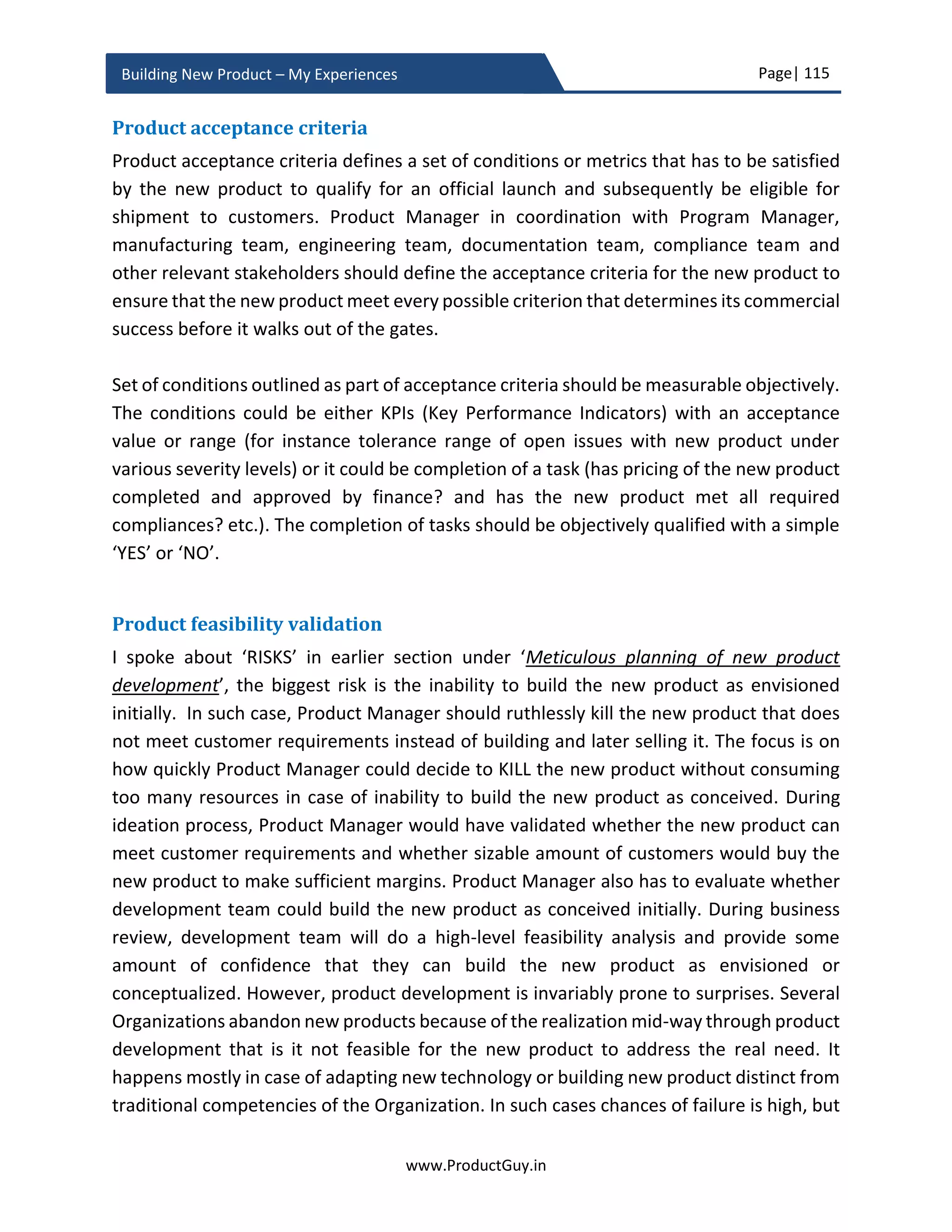 Page| 115
www.ProductGuy.in
Building New Product – My Experiences
Adhering to the above tenets can help Product Manager identify SWEET SPOT to deliver
selective awesomeness. Product Manager should always know the one thing that the new
product should do awesomely well which in turn will drive customer preferences towards
the new product. Sweet spot could also be the unique value proposition that the new
product delivers and it should effortlessly differentiate the new product from the crowd.
Final Word: Success of this phase lay in effective discovery and understanding of
customer/market requirements, adding them to PRD and prioritizing them
appropriately for 1st
release. Product Manager should have absolute clarity on what
combination of product requirements would facilitate the new product to make $$$
within the framework of product beliefs and purpose.
 