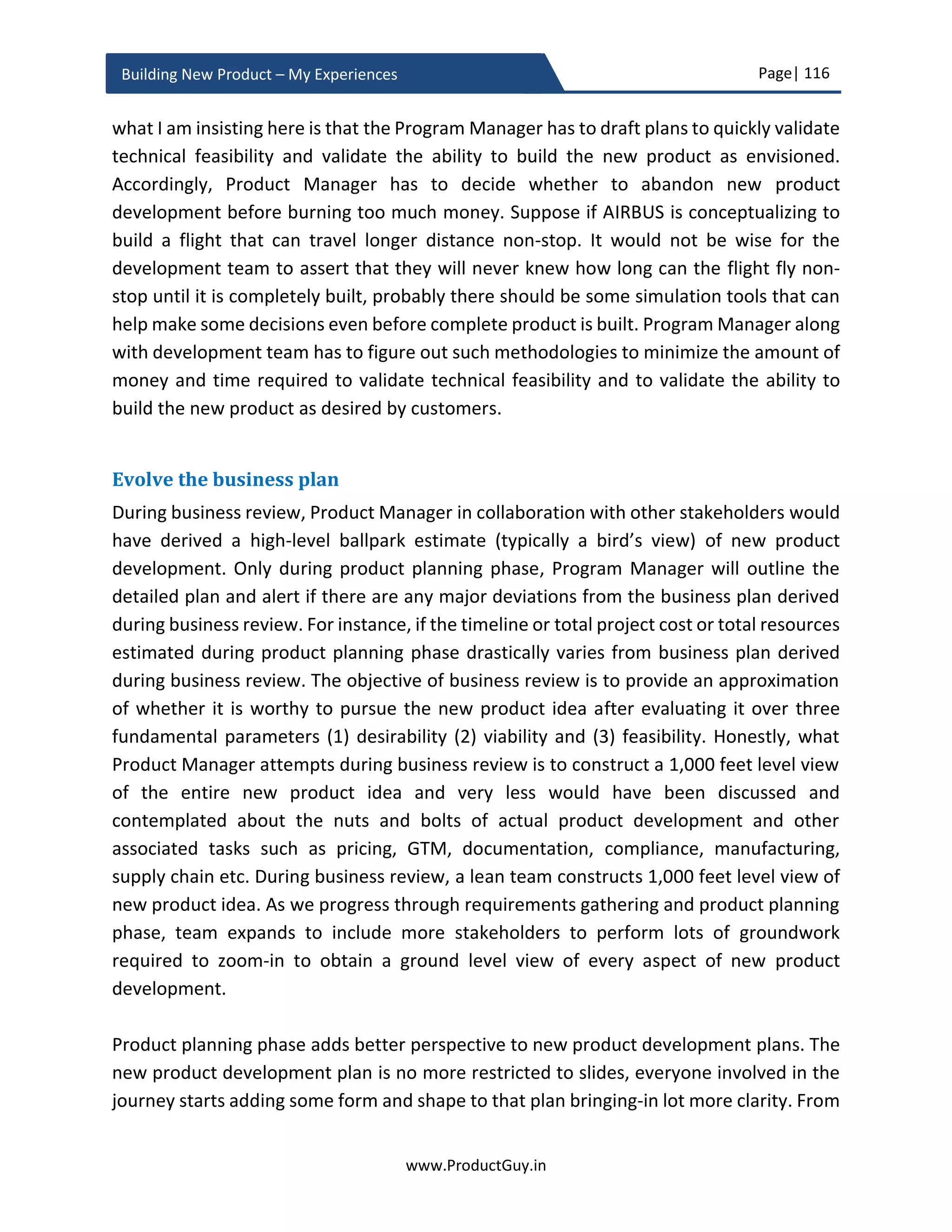 Page| 116
www.ProductGuy.in
Building New Product – My Experiences
Drafting PRD Checklist
Foundation for the PRD
 What is the purpose of the new product both from the perspective of customers
and Organization? Why should Organization build the new product?
 Why customers need the new product?
 How do customer needs evolve?
 How do technologies evolve?
 How do markets evolve?
 Who are customers of tomorrow?
 What are customer needs of tomorrow?
Defining attributes
 What are the key value propositions valued most by target customers?
 What are targeted vectors of differentiation?
Drafting requirements
 ‘WHAT’ product requirements are required, ‘WHY’ they are required?
 Has every product requirement outlined in PRD is actionable?
 Has Product Manager elaborated every product requirement in detail?
 Has Product Manager tagged priorities for every product requirement?
In case of new product to the existing product line
 What set of functionalities of existing product line will be inherited by the new
product?
 What set of inherited functionalities will be altered to increase the scope, make
it simple, or make it better usable?
 What are the drawbacks or inefficiencies of existing product line either
eliminated or improved in the new product?
 What are the synergies between existing products and the new product within
the same product line?
 Is there a need to introduce any new functionality or new technology to align
with customer value proposition and differentiation?
 