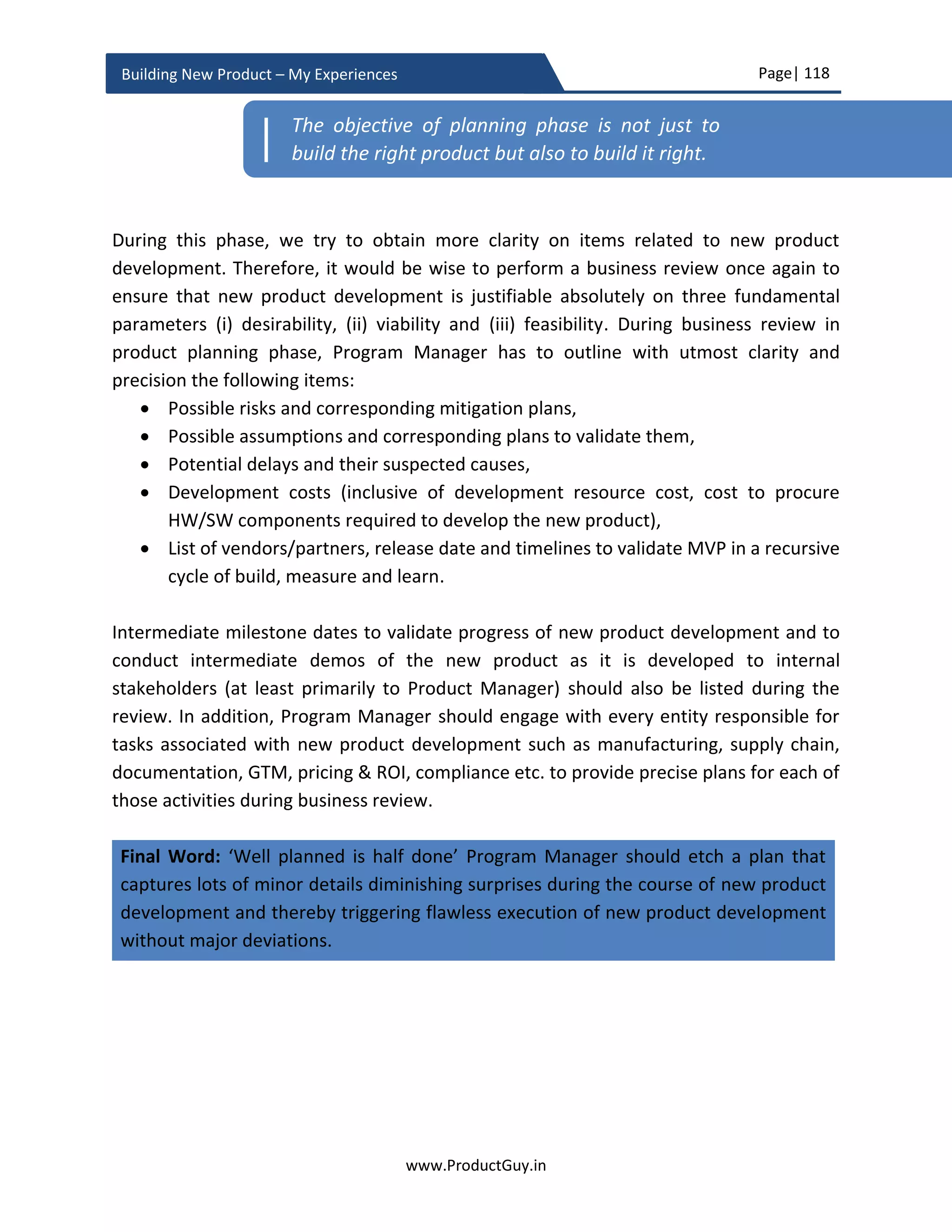 Page| 118
www.ProductGuy.in
Building New Product – My Experiences
Monitor plan
While conceptualizing the new product, Product Manager always makes assumptions
based on both quantitative and qualitative analysis of the following
 Total addressable market and growth rate
 Customer value proposition and differentiation
 Competitive analysis
The purpose of monitoring plan is to constantly revisit the above items and ensure that
earlier findings are intact by explicitly trying to figure out the answers to the following
queries
 Is it still a growing market – Any socio-economic, regulatory or any other macro or
micro factors have stalled growth or have any possibility to stall growth?
 Are customer preferences remain same?
o MVP can validate customer preferences, but the validation process would
be limited to the scope of what the new product delivers. Remember faster
horses, customers never really know what they want. Customers were
happy with Nokia and Blackberry at least until the launch of iPhone.
Customer preferences towards touch screen changed with the launch of
iPhone. In this section, the idea is to keep a tab on changes in customer
preferences because of external factors.
 Is any competitor launching a better product(s) ahead of the proposed new
product launch or planning for a new product launch?
Market, product and solution hypotheses validate assumptions that directly affects
product development. PRD is already tracking those hypotheses. The focus of monitoring
plan is on the identification of external factors that affects the success of the new product.
It is hardly possible to relate those external factors directly to product development. In
this section, the focus is purely on factors that Product Manager do not control either
directly or indirectly but should be monitored and accordingly pivot or preserve new
product development.
Keep a tab on macro factors
Product development takes longer duration especially with HW products and it would be
insane on part of Product Manager to assume that none of the macro factors affecting
 