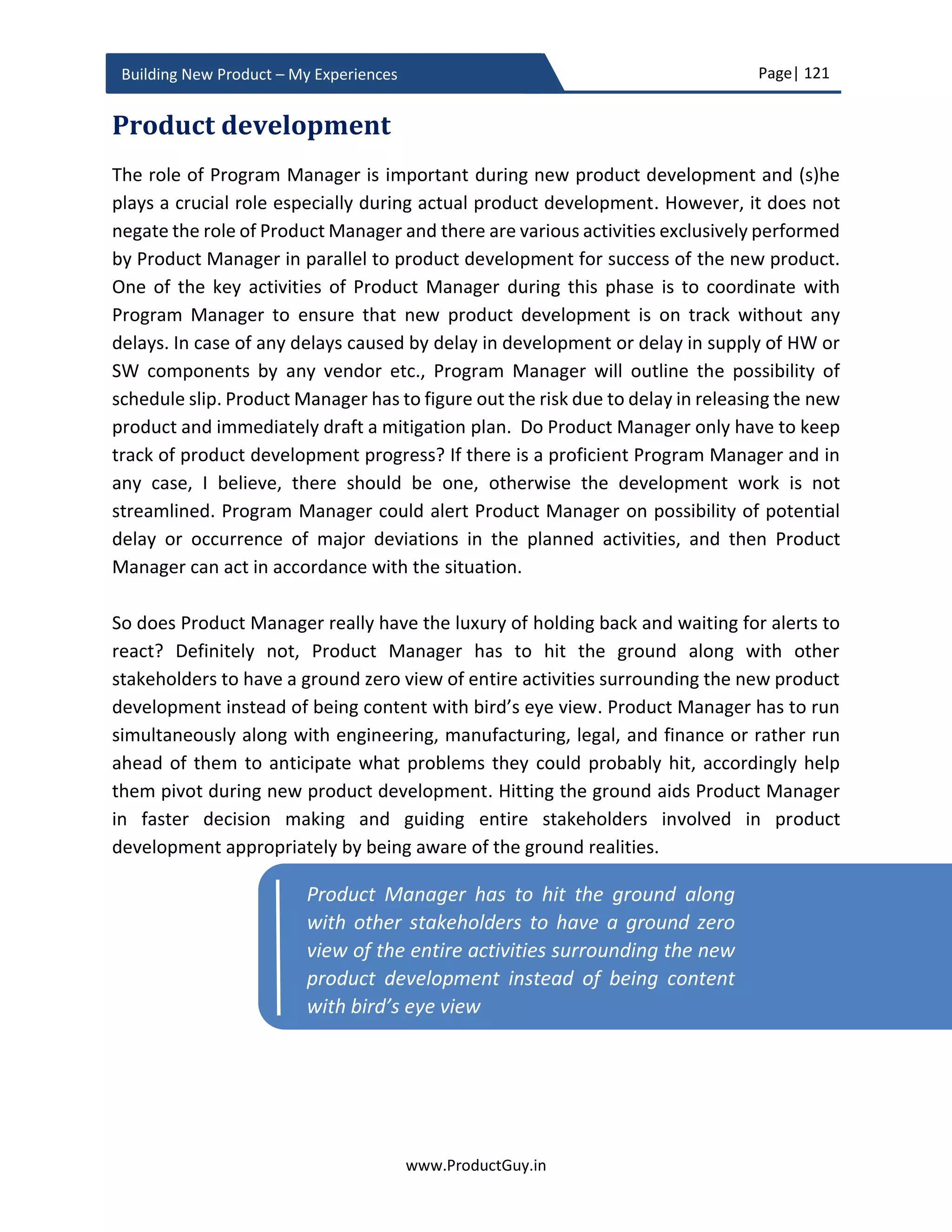 Page| 121
www.ProductGuy.in
Building New Product – My Experiences
Identify what role the new product plays. If it is a producer, then success is dependent on
vibrancy of the platform and Product Manager can hardly exercise any control over it.
Product Manager can only monitor the platform and accordingly should evolve product
development plans.
If the product is a platform facilitator, then the success of the product is dependent on
the strength of producers and consumers contributing to the platform. There should be
an explicit strategy to build a platform with sufficient producers and consumers. It is
typically a chicken-egg problem. Without producers, there would not be any consumers.
Without consumers, there would not be any producers. Without either of them, the
platform will never thrive. Product manager building a new product targeted to create a
network effect has to break the jinx to create a stronger ecosystem of producers and
consumers. One of the reasons for the failure of Nokia and Blackberry is that its app store
did not attract sufficient producers. A strong platform should also create barriers to entry
for any new player. Product Manager should have drafted the strategy to create a
network-effect in PRD. In monitoring plan, Product Manager should outline the plan to
monitor the progress.
Connect the dots
I did earlier talk about how small changes could coalesce together to create a much bigger
change. In that context, I did focus on identifying causal factors that when combined
together by known or unknown catalyst elements will result in bigger changes. As part of
the monitoring plan, Product Manager has to identify those causal factors, keep revisiting
the list as new factors emerge and old factors nullify. Product Manager through
consciously monitoring those factors can constantly strive to connect the dots to identify
how future might unfold and accordingly evolve the product continuously.
Final Word: Excitement of new product development should not steer Product
Manager away from ground realities and when macro factors do change, there should
be conscious effort to introspect whether the new product will succeed.
 