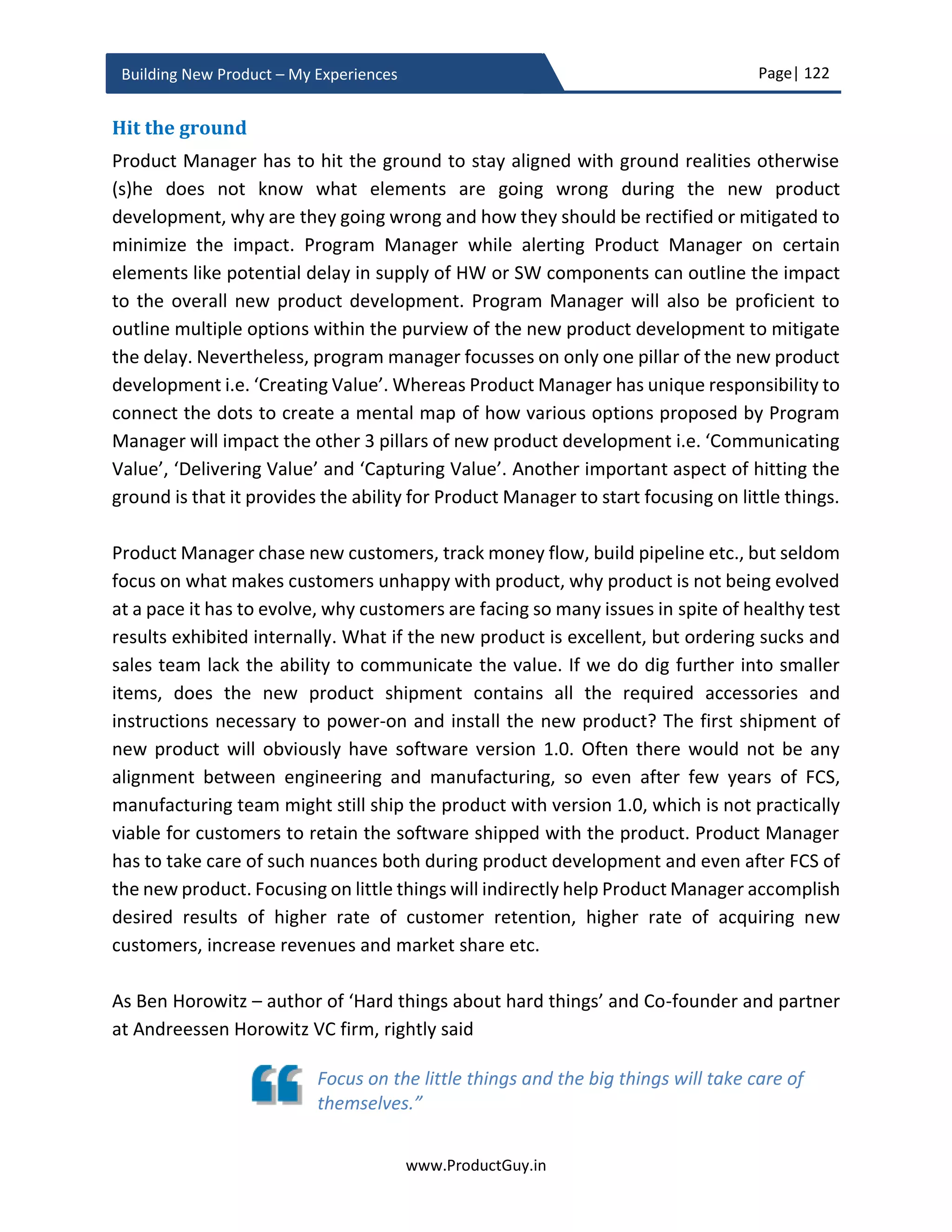 Page| 122
www.ProductGuy.in
Building New Product – My Experiences
Monitor Plan Activity Checklist
Non-product assumptions
 Is it still a growing market – Any socio-economic, regulatory or any other macro
factors have stalled growth or have any possibility to stall growth?
 Are customer preferences still the same?
o Are customer preferences still in alignment with value propositions of the
new product?
 Is any competitor launching better product(s) ahead of us or planning for new
product launch?
 What macro factors determine commercial success of the new product?
o Have any of those factors changed during product development phase?
o Do those changes affect success of the new product?
 Does the new product belong to pipes or platforms category?
 Does the new product need an ecosystem to succeed?
 Can we identify potential causal factors and catalyst elements that can combine
those factors to cause bigger changes?
o Can we connect the dots to identify how markets evolves, how
technologies evolve and how customers’ needs and their behaviors
evolve?
Macro factors can be socio, economic,
regulatory, technology etc. For instance,
regulatory changes might affect success of
the new product. In case of car, increase
in fuel prices might hit sales of cars
Validate all assumptions
periodically and perform
unbiased introspection to
assess the impact of changes
to the new product
 