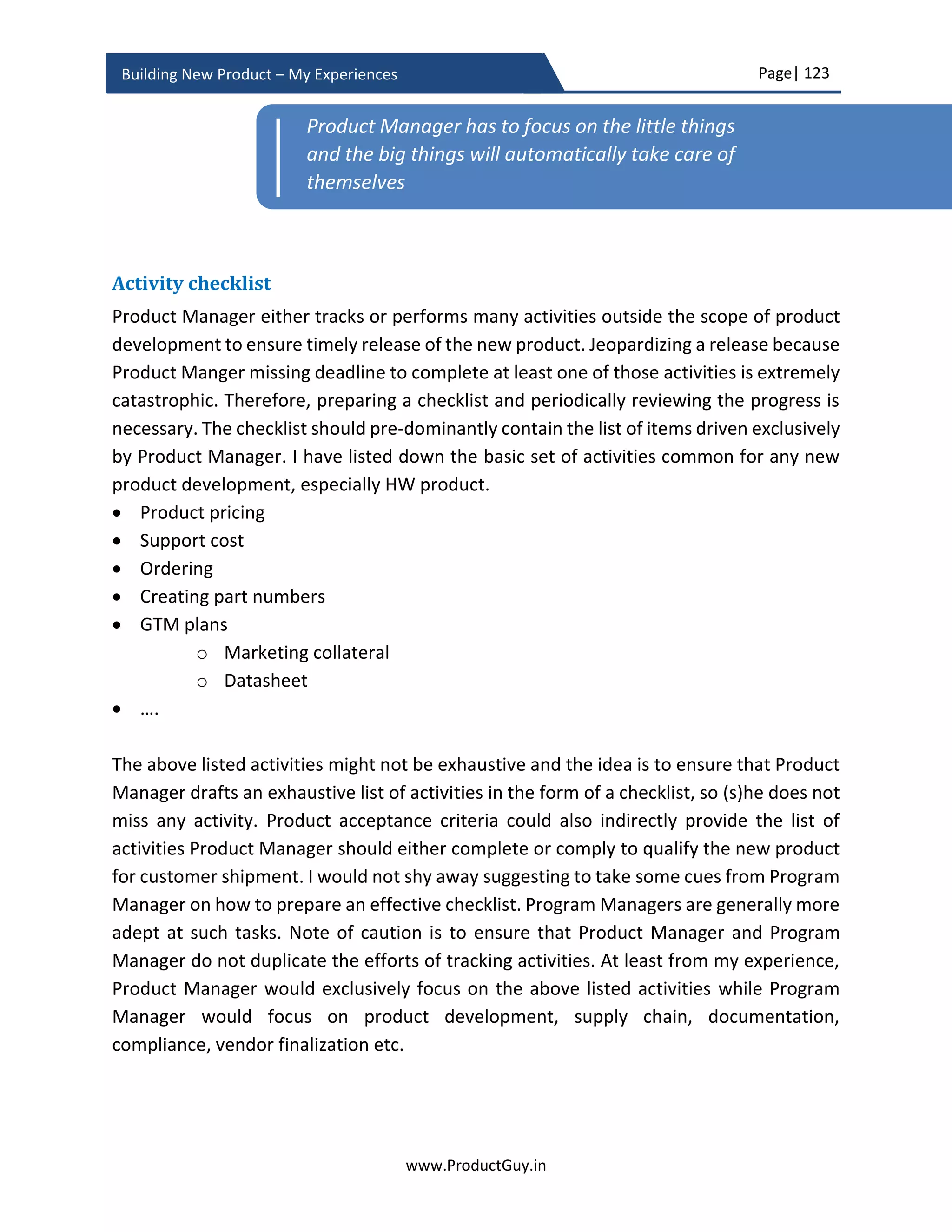 Page| 123
www.ProductGuy.in
Building New Product – My Experiences
Product planning
Product planning phase is very critical phase in the entire product development for three
simple reasons
1. Product Manager will further refine business plan validating assumptions,
eliminating unknowns, mitigating risks and deriving precise details about
development costs, release timeline etc. So Product Manager could exhibit due
diligence in validating the financial viability of building the new product and
technical feasibility of building it right once again in this phase. In addition, Product
Manager could also validate whether the new product is addressing the real need
post the successful validation of marketing hypotheses while discovering and
gathering requirements.
2. Program Manager drafts a detailed and elaborate development plan to ensure that
the engineering team will build the new product as envisioned within the budgeted
cost and without any schedule slip.
3. Engineering team provides a firm commitment that they can build the new product
as envisioned during business review within stipulated time and cost.
Figure 17 - Product Planning Phase - Timeline
Planning phase lays the foundation for building the product right. While earlier phases
have exclusively focused on what to build and why to build i.e. building the right product,
Product Planning
T1T0
Discovering Needs – Drafting PRD
Vendor Finalization
Validating Market Hypotheses Freeze Product Requirements
Business Review
Formulate Hypotheses
(Product/ Solution)
Discovering Needs – Drafting PRD
 