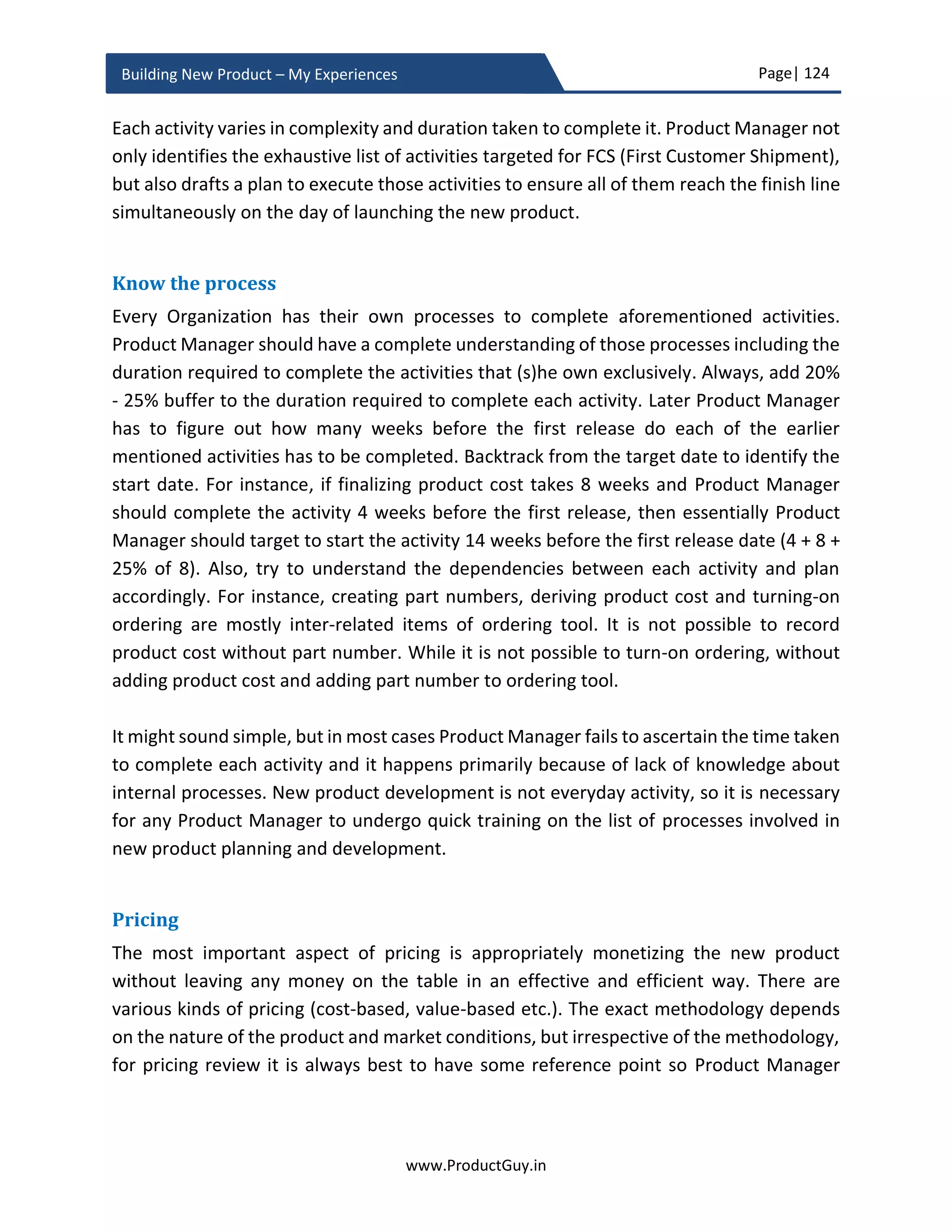 Page| 124
www.ProductGuy.in
Building New Product – My Experiences
product-planning phase lays the foundation for how to build the new product i.e. building
it right. Part of the product-planning phase related to validating hypotheses (most
importantly market hypotheses), evaluating the technical feasibility of building the new
product and identifying vendors or partners (both HW and SW) for various components
of the new product should have happened alongside discovering needs and drafting PRD.
Formulate hypotheses
There will be many unknowns while developing the new product. Even though I have
proposed to freeze the list of requirements rolled out in version 1.0 of the new product,
it is highly unlikely as there would not be absolute clarity on how some product
requirements might affect customers, add value to customers or how engineering team
should develop those product requirements. It is essential to obtain absolute clarity even
before those requirements are developed. There should be certain mechanisms to
differentiate requirements with absolute clarity from requirements with little or no
clarity. The list of unknowns and hypotheses to validate those unknowns are broadly
categorized into three types
 Market hypothesis – Is the product addressing the right market? Is the need real?
 Solution hypothesis – Is the product addressing the right need?
 Product hypothesis – Is the product desirable by customers?
At every step of new product development, ask yourself whether you are building the
right product for the right market to address the right need. How do you know whether
you are correct? Do your claims based on some set of invalidated assumptions or are they
backed by some strong quantitative and qualitative data to reinforce your beliefs.
Introspect candidly and never be afraid to go wrong. If there are any doubts lingering in
your mind and if the claims are based on a set of invalidated assumptions, identify what
assumptions to validate and how to validate – start constructing a hypothesis. Imbibe the
aforementioned methodology into every aspect of new product development to
formulate an exhaustive list of hypotheses.
At every step of new product development, ask
yourself whether you are building the right
product for the right market to address the right
need
 