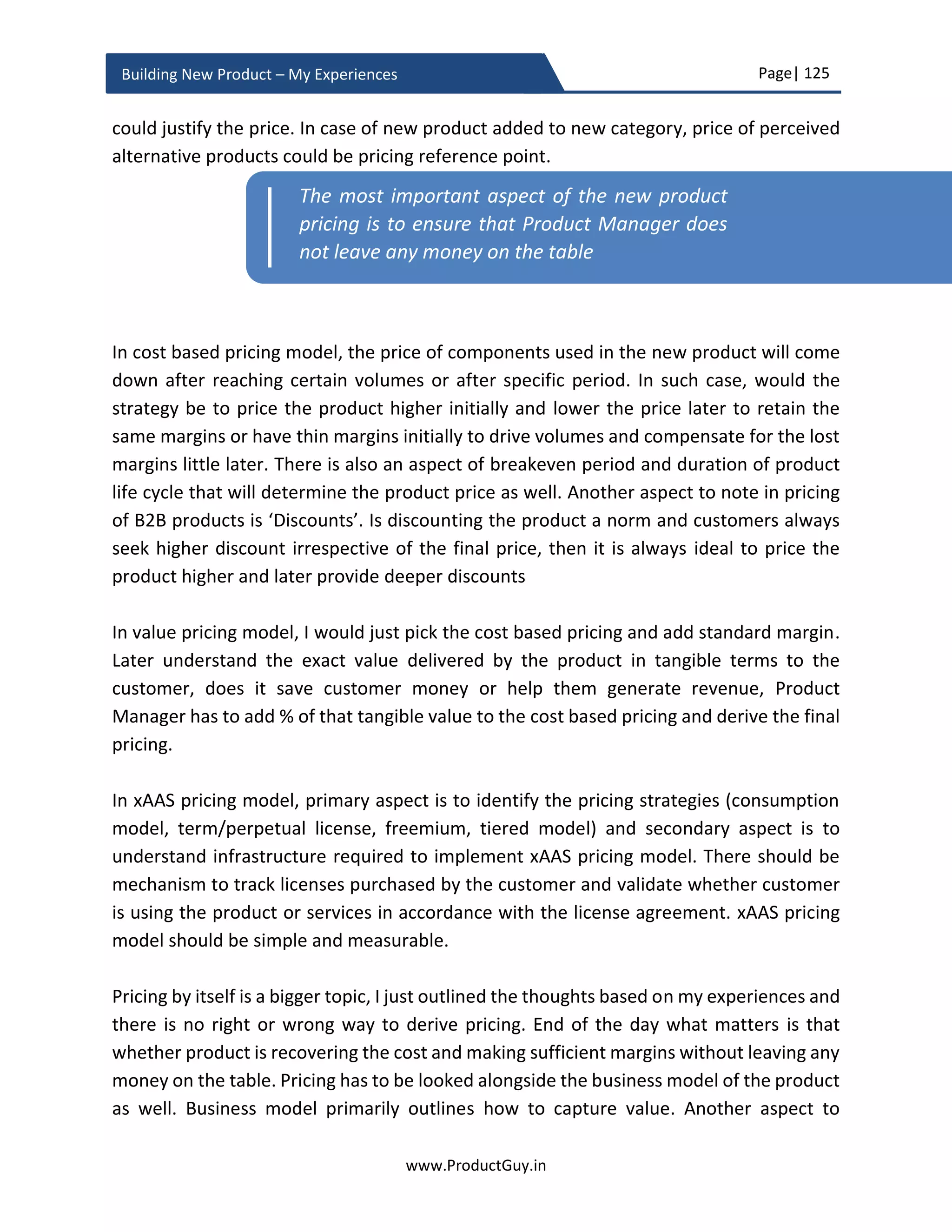 Page| 125
www.ProductGuy.in
Building New Product – My Experiences
During the planning phase, Product Manager has to pick the most critical hypotheses that
will be a blocker for developing the new product and validate them even before product
development commences. For instance, Product Manager has to validate the existence
of a need or reality of a need even before attempting to build the new product. Whereas
validation of solution hypotheses and product hypotheses can happen during product
development in a rigorous cycle of build, measure and learn as outlined by Eric Reis in his
book – ‘The Lean Startup’. Doing so, Product Manager is ensuring that the new product is
addressing the right need and as desired by customers.
During the planning phase, for each hypothesis Product Manager has to outline what to
learn, accordingly (s)he will structure what to measure and how to measure. How to
measure will lay the foundation for what to build. As new product development phase
passes through each cycle of build, measure and learn, the number of unknowns should
gradually decline and there should be absolute clarity on what to build, how to build, why
to build and for whom to build. If the unknown list is staying either intact or growing even
after successive cycles of build, measure and learn then there is something fundamentally
wrong in estimating what to learn and formulating the steps for how to learn. Eventually,
everything else will slowly fall apart and the entire efforts to eliminate unknowns will be
a colossal waste.
Effective validation of each hypothesis lays in formulating a testable hypothesis and
precisely outlining the objectives of validating each hypothesis. The outcome of each
hypothesis validation should be binary and it should cause the new product development
cycle to either pivot or preserve.
As new product development phase passes
through each cycle of build, measure and learn
all of the unknowns should gradually decline and
there should be absolute clarity on what to build,
how to build, why to build and for whom to build
 