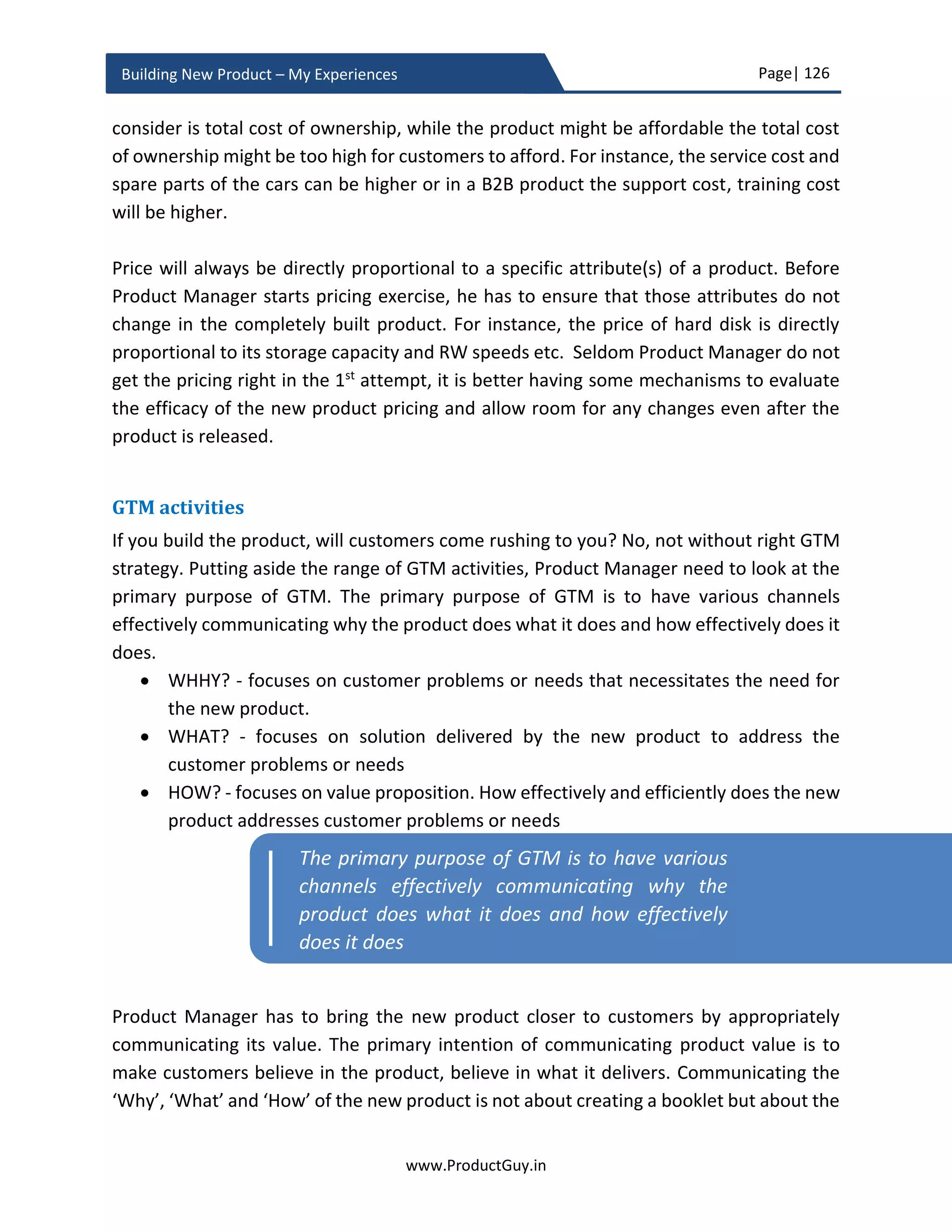 Page| 126
www.ProductGuy.in
Building New Product – My Experiences
Is MVP a trap?
MVP is a development methodology that I have been advocating until now for building a
lean product that addresses real needs of real customers and as desired by those real
customers. Every methodology has its own fallacies unless we appropriately use them.
With MVP too, we have to be cautious not to fall into a trap of probably relying on it too
much. First, MVP can help validate only needs of today and for reasons stated in ‘Why
look into future’ section under ‘Discovering needs – Drafting PRD’ chapter, MVP might
not be viable for all products. Especially with products that has the necessity to scale at
least 10X from the current needs, MVP is not a viable methodology to comprehend scale
requirements through a cycle of build, measure and learn. Further, we have to ponder
over the following elements of MVP.
i) What hypothesis to validate?
ii) How to validate hypothesis?
iii) How many hypothesis to validate? and
iv) How long to validate?
Figure 18 - MVP Lifecycle
 
