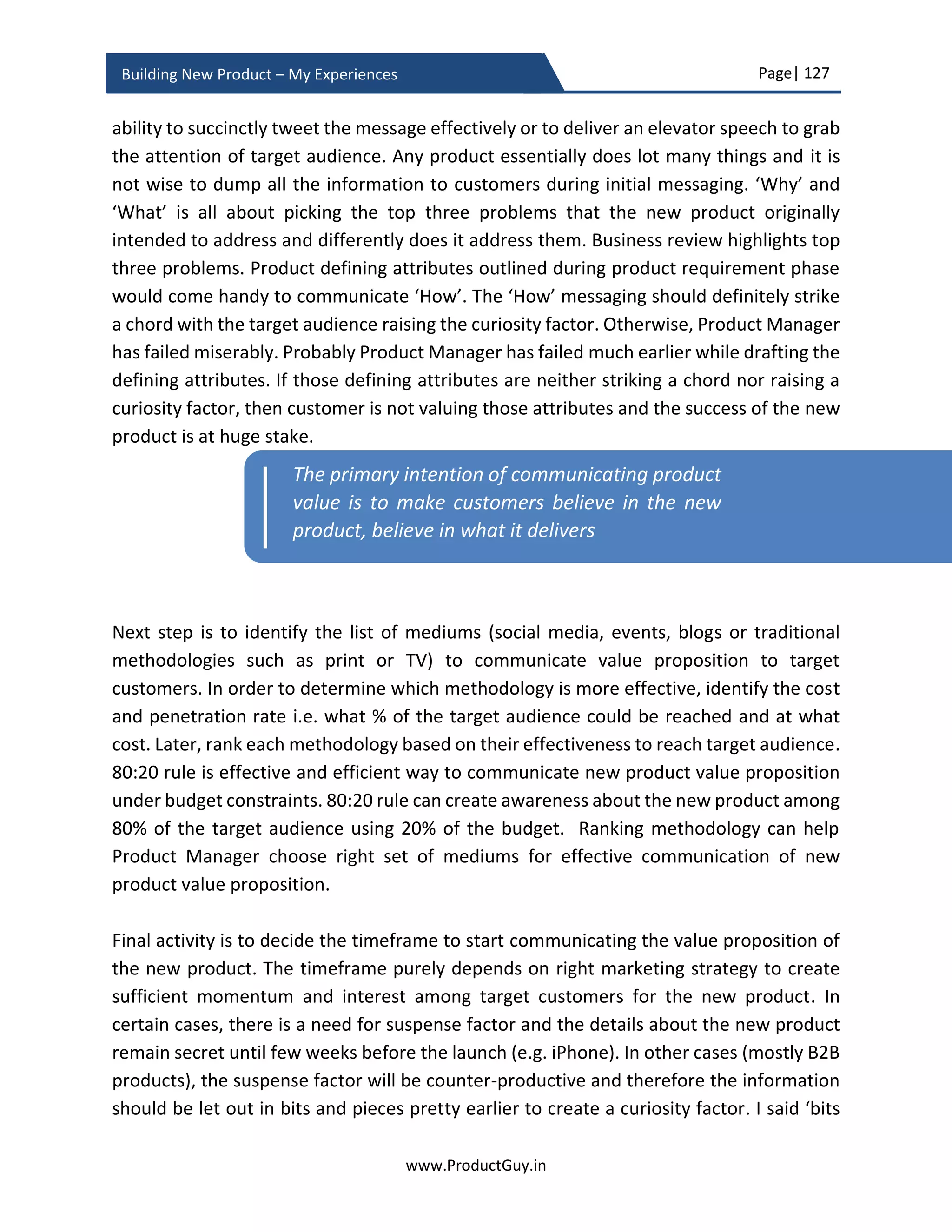 Page| 127
www.ProductGuy.in
Building New Product – My Experiences
Trap 1 (MVP is not one-size-fits-all): The efficacy of any development methodology (Agile
or MVP) lay in realizing the true purpose of those development methodologies. Not
knowing when to use those methodologies and how to use those methodologies will lead
to utter chaos and inefficiency. Eric Reis devised MVP as a methodology because of
uncertainty in markets, customer behaviors and their expectations leading to product
failures. Because of uncertainty, Product Managers fail to build new products for right
needs and for right customers. For eliminating uncertainties through validated learning,
Product Manager could leverage MVP for incrementally building the new product in a
cycle of build, measure and learn with a primary motivation to validate whether the new
product is addressing the right needs, for right customers and as desired by those right
customers. However, not every new product caters to uncertain markets. Certain
products are conceived for predictable markets with predictable needs incorporating
already proven technology.
In a scenario where competitors are crawling everywhere and there are analyst to provide
any information about the need addressed by the new product or about the market
targeted by the new product, Product Manager should leverage those details to build
better insights about customers and market. What makes certain insights more
meaningful is the ability of Product Manager for always reading between the lines to
understand what had worked and what had not worked. Product Manager would later
augment those insights to define the necessity for MVP and identify what unknowns will
be resolved through MVP. MVP cannot be an excuse for lack of insights about customers
and markets, MVP should only complement already existing information to obtain better
insights. Now, this leads to the second trap, how much to validate and learn?
Trap 2 (Validating too much for too long): Validating too many hypothesis will
unnecessarily delay the development cycles risking the possibility of any competitor with
better knowledge of customers and market go past the new product. For every
hypothesis, Product Manager should ponder whether it is essential to validate each
hypothesis directly with customers or is it possible to validate it based on customer
insights. Product Manager by virtue of interfacing with customers, being part of the
industry for a longer period should have developed some insights about customers,
markets and technology. Such insights should be useful for conceiving the product. I am
in favor of lean practices but not in favor validating every element of the new product
with customers. Right balance is required to validate the most critical elements of the
 