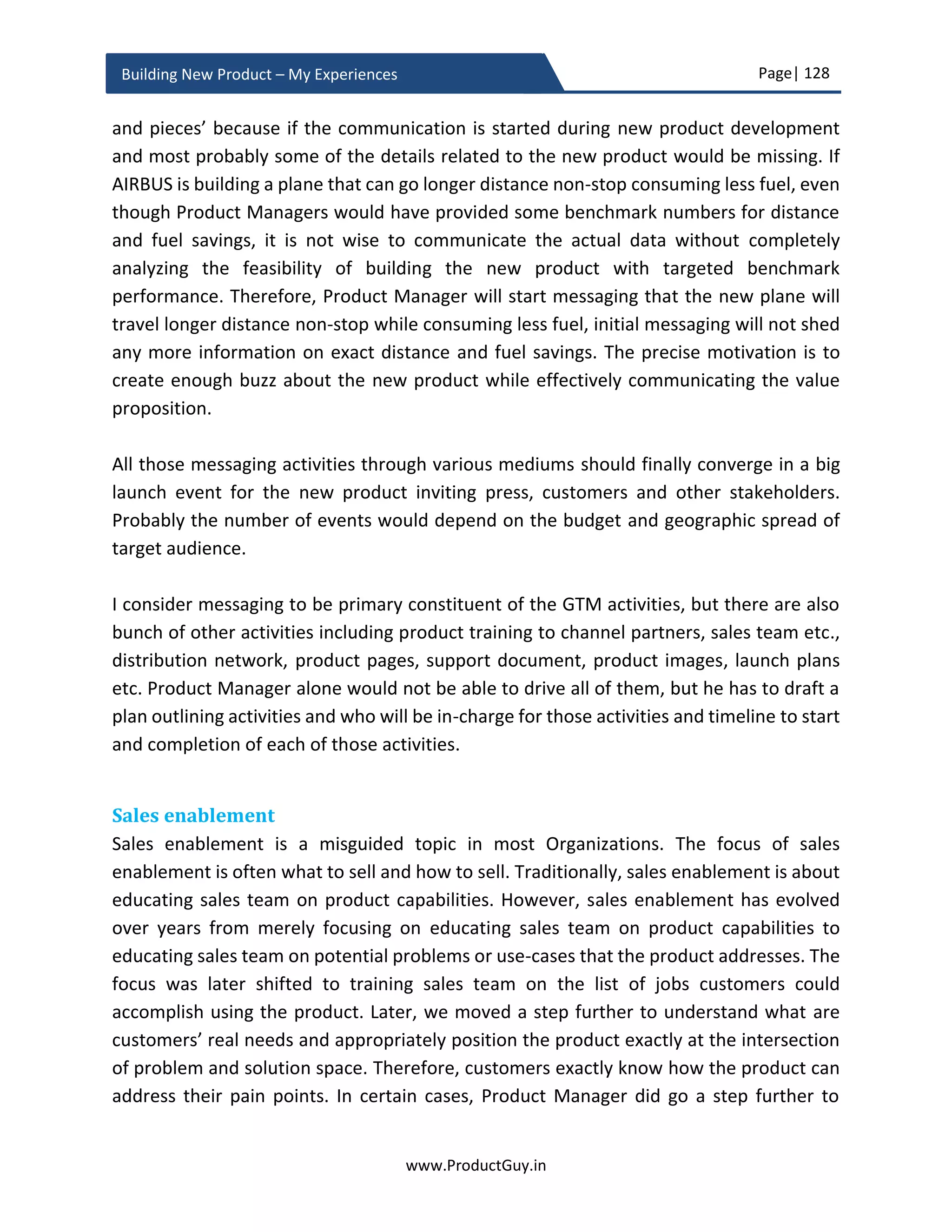 Page| 128
www.ProductGuy.in
Building New Product – My Experiences
new product while maximizing validated learning and minimizing efforts. However,
Product Managers often do the contrary.
Trap 3 (Maximum efforts, minimal learning): After optimizing the number of hypotheses
to validate, Product Manager has to identify the most optimal ways to do validate them.
Building a minimal version of the new product might not always be the best answers for
validating learning. Dropbox founders validated their idea through building a video
because building a minimal product consumes time and any change in expected behavior
of customers requires Dropbox team to refactor the product making it costlier and time
consuming. Ideally Product Manager should follow lean practices even for picking the
number of hypothesis to validate, how to validate those hypothesis and how long to
validate those hypothesis. Time should be a major consideration while adapting MVP
methodology. In the words of Eric Reis
Minimum viable product is that version of a
new product which allows a team to collect
the maximum amount of validated learning about
customers with the least effort.”
True to those words, MVP is about achieving maximum learning with most optimal
efforts.
Trap 4 (Delivering with little value): Another trap is the risk of alienating customers
especially when the new product addresses a need already addressed by competing
products. In such scenarios, minimal version of the product that delivers the same value
as existing products already in the market might not excite customers and Product
Manager risks alienating customers even though there is explicit disclaimers that the
product is a minimal version. MVP sometimes should provide a hint of what is in store for
customers and it should excite customers just as a movie trailer captures the attention of
its audience providing sneak preview of the entire movie.
If the new product is another LinkedIn, Gmail or Salesforce, what could be the MVP
version of the new product that might excite prospective customers? New Product, which
might be a replica of any existing product, should deliver new value or deliver same value
as existing product in a unique way. Otherwise, the commercial success of the new
product is questionable. Therefore, as part of MVP, Product Manager should validate the
 