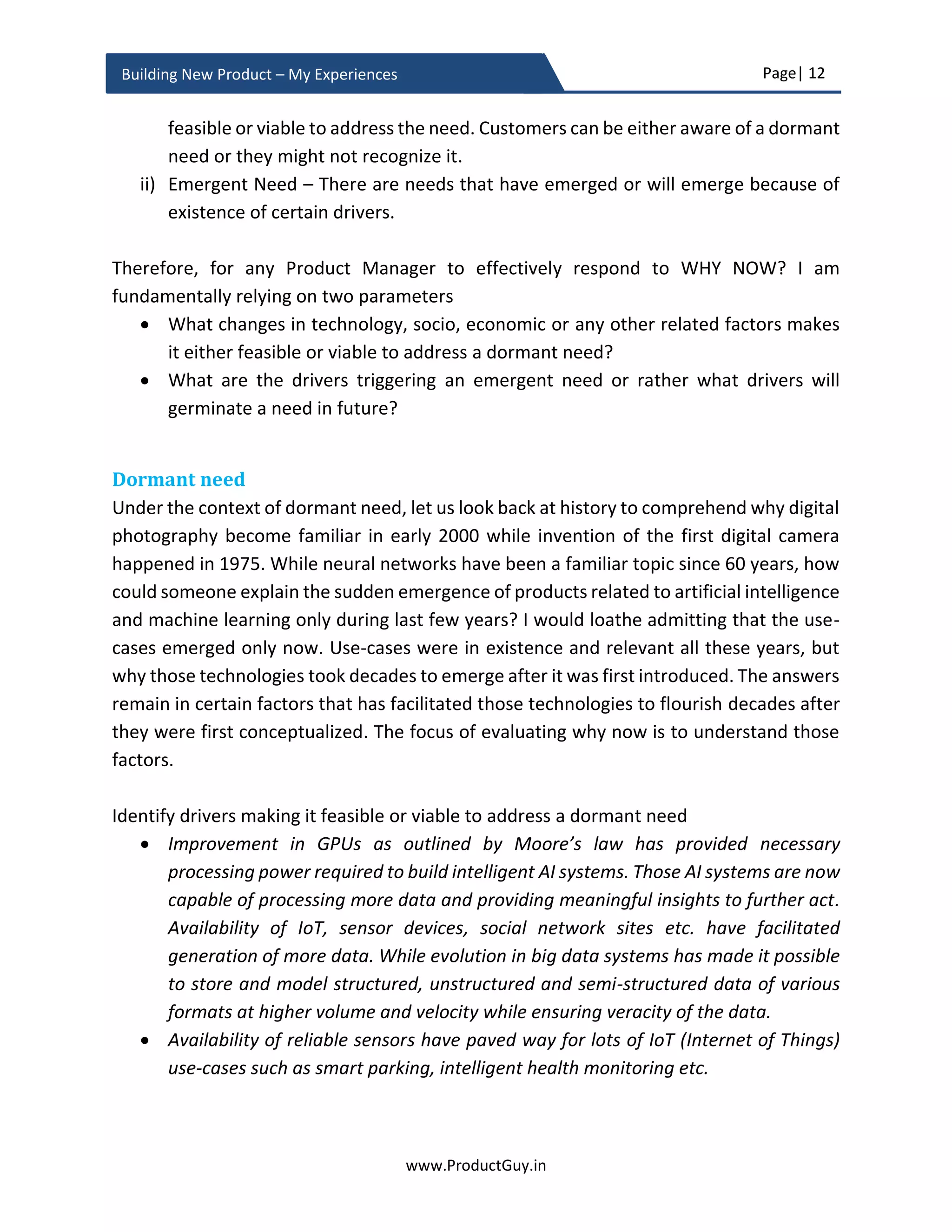 Page| 12
www.ProductGuy.in
Building New Product – My Experiences
Building enterprise products – My experiences
New product development process consists of various stages (ideation, business review,
understanding and discovering needs, product development planning, product
development, and finally product launch). I tried to focus on activities performed by a
Product Manager in each of those stages while strictly adhering to the five tenets of
building great products that I had mentioned earlier. In addition, I have also focused on
an additional stage called monitoring plan, which is mostly a forgotten item in new
product development. Monitor plan is to assess what business drivers and external
factors cause customer needs or problems to evolve. Later, monitor how they could
possibly alter the landscape of customers’ needs or problems during the entire duration
of product lifecycle. With advancements in technology, outcomes to address evolving
needs or problems too vary and monitor plan will capture the probability of how
outcomes could change, accordingly ensure that the new product is ready for delivering
those outcomes. Building a new product falls into two categories (i) building a new
product belonging to a new category and (ii) building a new product belonging to an
existing category. The major difference is that in the latter scenario target customers are
mostly existing customers, so validating new product idea, understanding and discovering
needs, deriving the potential size of the addressable market would be little easier and less
risky. In the former scenario, Product Manager should extensively validate the new
product idea. I recommend validating the new product idea based on the following three
parameters.
 Problem-solution fit - Does the product idea address the right need and address it
right?
 Product-market fit - Does the product to be built is targeting the right market?
 Profitability - Is their sizable audience among target segment to make sufficient
margin?
Along those three parameters, Product Manager should also identify whether the timing
is right for developing the new product. I have elaborated all those aspects in the later
section called ‘Idea Validation’.
Primarily, the task of a Product Manager in new product development is to either
conceptualize or facilitate conceptualization of new product idea that shapes the future.
Later provide convincing reasons that the new product idea is viable financially, would
add significant value to customers, fits within the overall strategy of the organization and
 