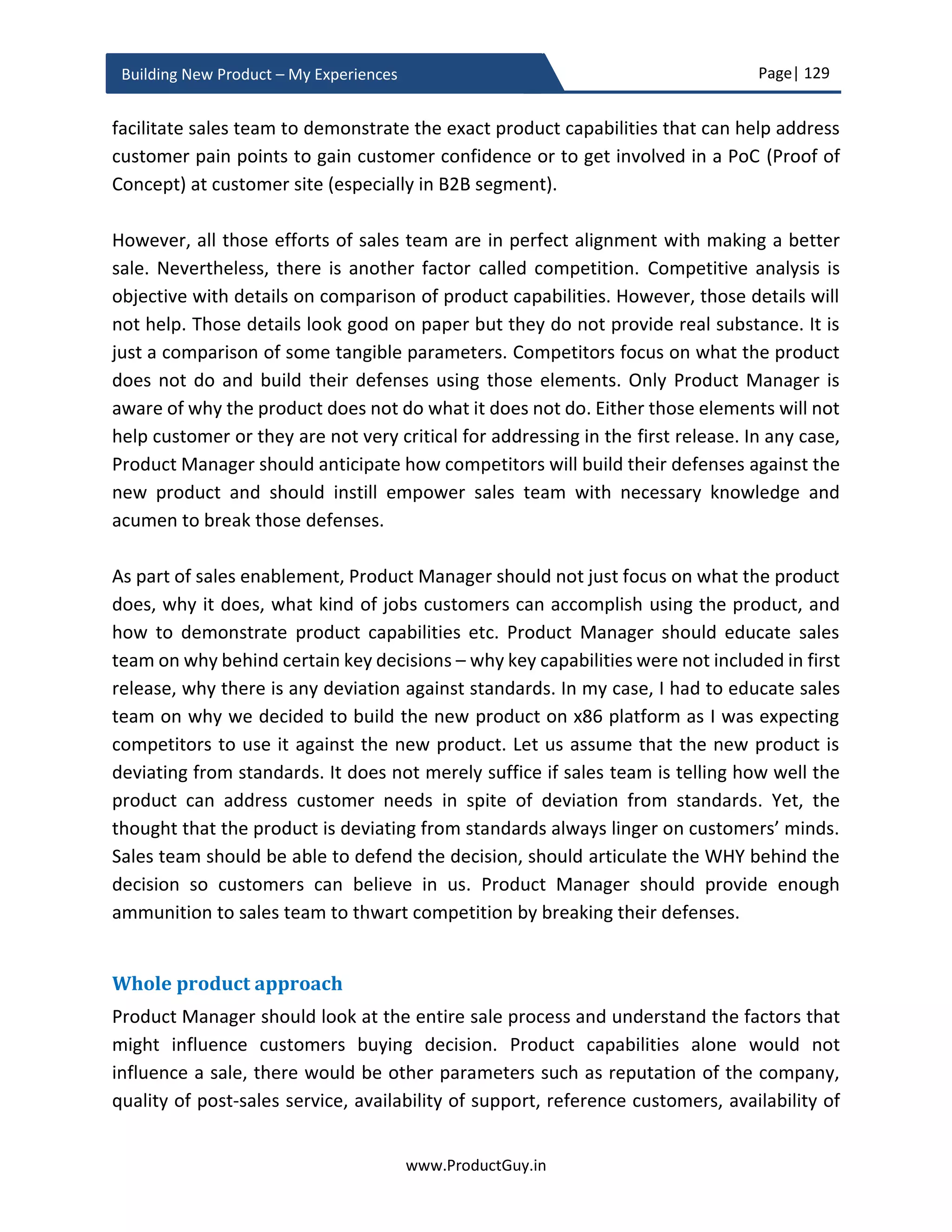 Page| 129
www.ProductGuy.in
Building New Product – My Experiences
unique value delivered by the new product to verify whether it is a real differentiator.
Doing so, MVP will provide a preview of the product differentiators that could excite early
adapters. MVP while helping Product Manager validate the efficacy of the product in
addressing a need uniquely should also excite prospective early adapters to buy the
product.
Trap 5 (Not choosing right customers): Another crucial element for MVP is to choose right
set of customers. Always target customers who would be could be potential early
adapters. In addition, the chosen set of customers should share the same passion for the
new product as the Product Manager does. Few section of customers get excited about
break through products embracing new technology, few other customers want to be
delighted with minimal intervention. The later set of customers hate when new the
product uses their business environment as a trial ground.
MVP is a double-edged sword. While customers help Product Manager perform validated
learning to pivot or preserve product development, customers will also throw feedback
for further evolving the product. Product Manager is obliged to honor such requests after
validating the fit with overall strategy of the product. Therefore, it augurs well to focus
on a specific target segment that are potential adapters of the new product ensuring that
their needs are addressed and the product is out on the market as quickly as possible.
Doing so, Product Manager can also avoid the problem of diverse feedback from MVP
customers. In B2B segment, I always prefer picking customers who can generate revenue
in first two quarters of releasing the product. Certain section of customers do not
generate immediate revenue but provides sufficient infrastructure to validate the
product (early innovators).
Not every customer is very vocal about sharing feedback. Right way to perform validating
learning is to observe customers using the new product. Never really rely on what
customers actually say, what they often say is not what they actually intend. For true
validated learning, rely on customer behaviors, body language, and usage patterns. There
is a cultural aspect to feedback sharing, not every culture embrace the quality of calling
spade a spade. Therefore, I loathe feedback forms, user group interviews etc.
 